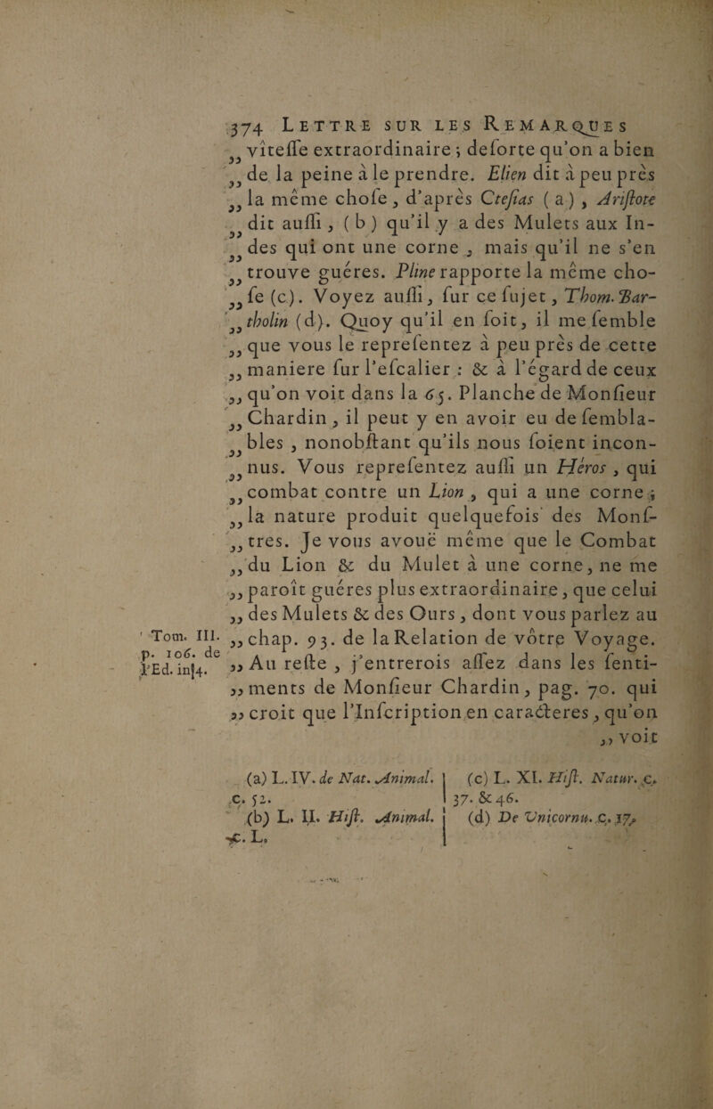 ' Tooi. III. p. 10(3. de ;Ï-Ed. in|4- 374 Lettre sur les Remarques vîteife extraordinaire ; deiorte qu’on a bien de la peine à le prendre. Elien dit à peu près la même choie, d’après Ctefias ( a) , Jrijlote dit auifi , ( b ) qu’il y a des Mulets aux In¬ des qui ont une corne , mais qu’il ne s’en trouve guéres. Pline rapporte la même cho- fe (c). Voyez auili, fur cefujet, Tbom-cBar- tbolin (d). Quoy qu’il en foit, il me femble y que vous le repreientez à peu près de cette maniéré fur l’eicalier : 6c à l’égard de ceux qu’on voit dans la 65. Planche de Monfieur Chardin, il peut y en avoir eu defembla- bles , nonobftant qu’ils nous foient incon¬ nus. Vous repreientez auili un Héros , qui y combat contre un Lion , qui a une corne ; la nature produit quelquefois des Monf- jjtrQs. Je vous avoue même que le Combat „ du Lion 6c du Mulet à une corne, ne me ,, paroît guéres plus extraordinaire, que celui „ des Mulets 6c des Ours, dont vous parlez au „chap. 93. de la Relation de votrp Voyage. Au refte , j’entrerois affez dans les fenti- ments de Monfieur Chardin, pag. 70. qui 33 croit que l’Infcription en caradteres , qu’on ,, voit 33 33 33 33 33 f 33 3 33 33 33 ,33 33 3 33 33 33 (a) L. IV. de Nat. „Animal. I (c) L. XL Hift. Natur. c. X. 52. ! 37. & 46. (b) L. IL Hift. ^Animal. j (d) De Vnicornu. ç. 17, sc. L»