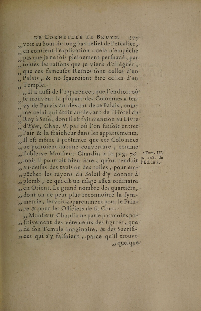 33 33 de Corneille le Bruyn. 375 voit au bout du lonç bas-relief de l’efcalier, y y o j en contient l’explication :cela n’empêche pas que je ne fois pleinement perfuadé , par toutes les raifons que je viens d’alléguer , que ces fameufes Ruines font celles d’un Palais,. & ne fçauroient être celles d’un Temple. Il a aufli de l’apparence, que l’endroit où fe trouvent la plupart des Colomnes a fer- vy de Parvis au-devant de ce Palais, com- me celui qui étoit au-devant de l’Hôtel du Roy a Suie , dont ileft fait mention au Livre d'Efler, Chap. V. par où l’on faifoit entrer l’air & la fraîcheur dans les appartements. Il eft même a préfumer que ces Colomnes ^ ne portoient aucune couverture , comme 5) l’oblerve Monfieur Chardin à la pag. je. yy mais il pourroit bien être , qu’on tendoit „ au-deffus des tapis ou des toiles , pour em- ,pêcher les rayons du Soleil d’y donner à plomb , ce qui efbun ufage allez ordinaire»-' en Orient. Legrand nombre des quartiers, » 33 dont on ne peut plus reconnoître la fym- métrie , fer voit apparemment pour le Prin- 33 ce & pour les Officiers de fa Cour. - ,3 Monfieur Chardin ne parle pas moins po- 3, fitivement des vêtements des figures 3 que 3y de fon Temple imaginaire, & des Sacrifia 3* ces qui s’y faifoient , parce qu’il trouve 3J quelque • lTom. III. 108. de in 4. 3 33