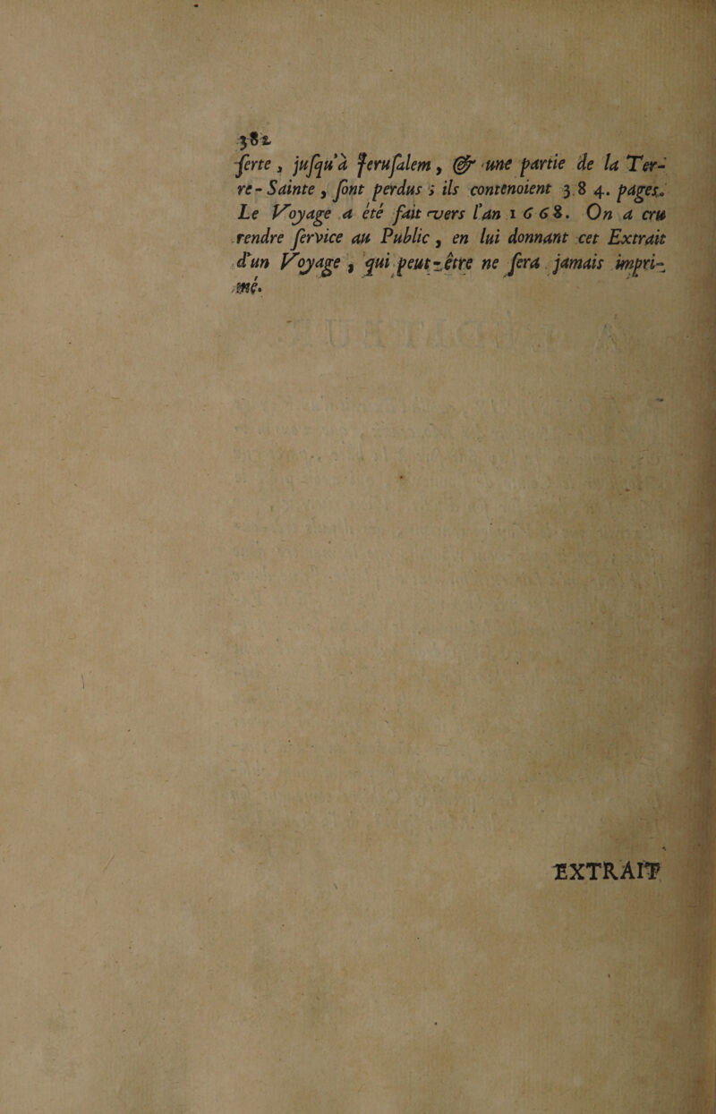 -fene s jufqtïà féru faim, & me partie de la Ter¬ re-Sainte y font perdus ; ils contenaient 384. pages» Le Voyage a été fait ru ers l'an 1 0 6%. On a cm rendre fervice an Public, en lui donnant cet Extrait à'un Voyage , qui peut-être ne fera jamais impri¬ mé* EXTRAIT