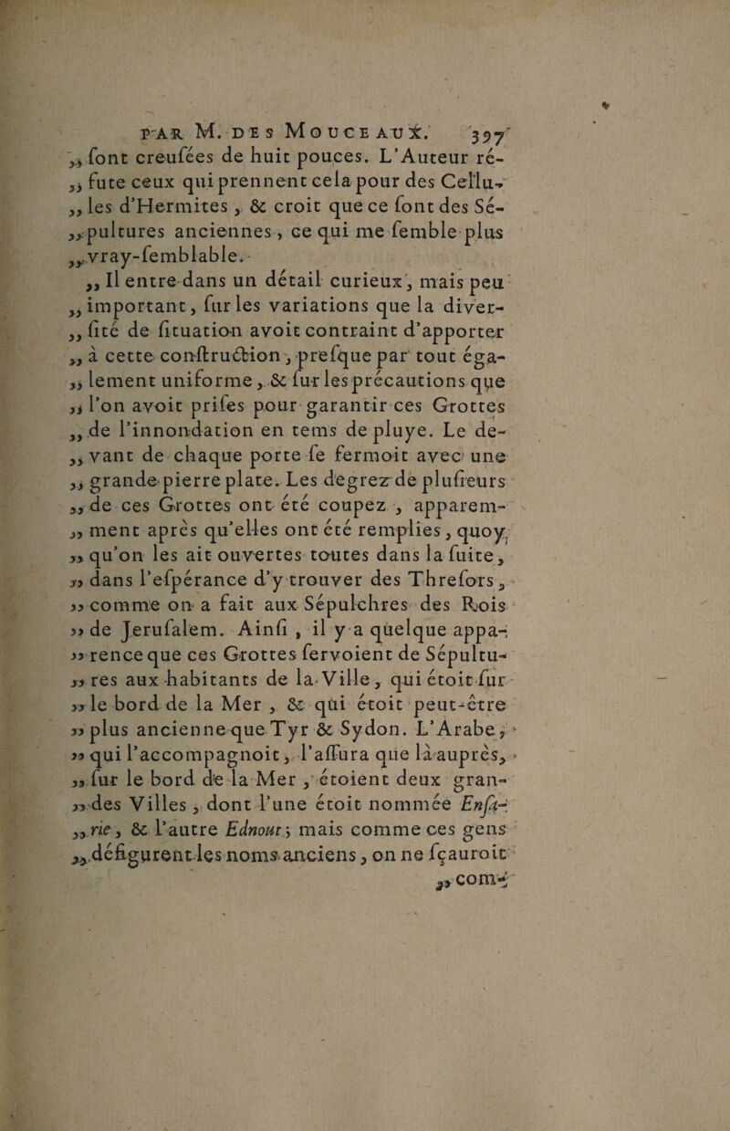 font creufées de huit pouces. L’Auteur ré- 33 fute ceux qui prennent cela pour des Ceilu- 3, les d’Hermites , & croit que ce font des Sé¬ pultures anciennes, ce qui me femble plus vray-femblable. - „ Il entre dans un détail curieux , mais peu 33 important 3 furies variations que la diver- 3, (îté de fituation avoit contraint d’apporter 33 à cette conffcruârion 3 prefque par tout éga- 3, lement uniforme y fur les précautions que >i l’on avoit prifes pour garantir ces Grottes 3, de l’innondation en tems depluye. Le de- 33 vant de chaque porte fe fermoit avec une 33 grande pierreplate. Les degrez de plufreurs 3, de ces Grottes ont été coupez 3 apparem- j, ment apres qu’elles ont été remplies 3 quoy, yy qu’on les ait ouvertes toutes dans la fuite3 « dans l’efpérance d’y trouver des Threfors, )) comme on a fait aux Sépulchres des Rois « de Jerufalem. Ainfi , il y a quelque appa- « rence que ces Grottes fervoient de Sépultu- » res aux habitants de la*Ville, qui étoit fur » le bord de la Mer , & qùi étoit peut-être «plus ancienne que Tyr & Sydon. L’Arabe, ? « qui l’accompagnoit, l’afFura que là auprès, .•* yy fur le bord de la Mer , étoient deux gran- « des Villes, dont l’une étoit nommée Enfer „ rie, Ôt l’autre Eànout\ mais comme ces gens ** défigurent les noms anciens, on ne fçauroic com-;'