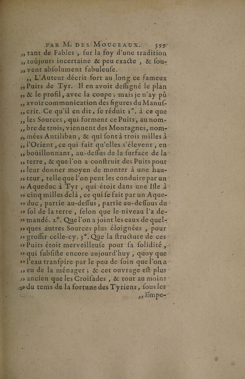 „ tant de Fables , fur la foy d’une tradition „ toujours incertaine ôc peu exaéte , 6e fou- vent ablolument fabuleufe. ,, L’Auteur décrit fort au long ce fameux ,, Puits de Tyr. Il en avoit defligné le plan „ ôe le profil, avec la coupe ; mais je n’ay pu ,, avoir communication des figures du Manuf- 3, crit. Ce qu’il en dit, fe réduit i°. à ce que 3y les Sources 3 qui forment ce Puits, aunom- 3, bre de trois, viennent des Montagnes, nom- 3*3 niées Antiliban , 6e qui font à trois milles â 3, l’Orient, ce qui fait qu’elles s’élèvent , en 3, boüillonnant, au-deflus de la furface de la >3 terre , 6e que l’on a conftruit des Puits pour 3> leur donner moyen de monter à une hau- 33 teur , telle que l’on peut les conduire par un 33 Aqueduc à Tyr , qui étoit dans une Ude a 33 cinq milles delà, ce qui fe fait par un Aque- 33 duc, partie au-deffus, partie au-deffous du j 33 fol de la terre , félon que le niveau l’a de- ' 33 mandé. Que l’on a joint les eaux de quel- 33 ques autres Sources plus éloignées , pour 33 groifir celie-cy. 3*. Que la ffcruéture de ces ■* 33 Puits étoit merveilleule pour fa folidité , > 33 qui fubfifte encore aujourd’huy , quoy que 33 l’eau tranfpire par le peu de foin que l’on a 3> eu de la ménager ; 6c cet ouvrage efi: plus ‘ j3 ancien que les Croifades , 6e tout au moins s*-du têtus de la fortune des Tyriens, fous les