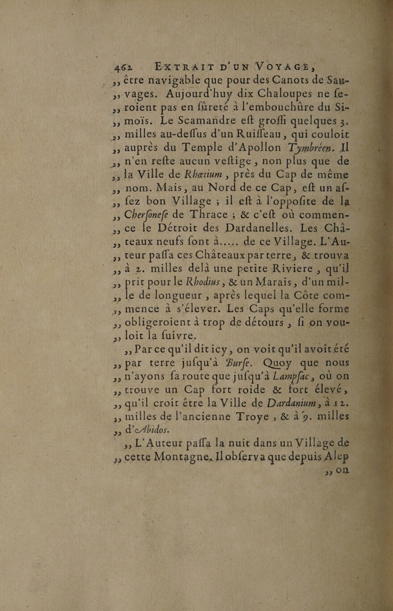 ,, êcre navigable que pour des Canots de Sau- ,, vages. Aujourd’huy dix Chaloupes ne fe- „ roient pas en fureté à l’embouchûre du Si- ,, mois. Le Scamandre eft grofti quelques 3. 3, milles au-deffus d’un RuiiTeau, qui couloit „ auprès du Temple d’Apollon Tjmbreen. Il ,, n’en refte aucun vertige , non plus que de la Ville de Rbœtium , près du Cap de même nom. Mais, au Nord de ce Cap, eft un af- ,, fez bon Village ; il eft à l’oppofite de la ,, Cherjonefe de Thrace ; & c’eft où commen- ,, ce le Détroit des Dardanelles. Les Châ- teaux neufs font à. de ce Village. L’Au- ?, teur pafla ces Châteaux par terre, &; trouva ,, à z. milles delà une petite Rivière , qu’il ,, prit pour le Rbodius ,& un Marais, d’un mil - ,, le de longueur , après lequel la Côte corn- ,, mence à s’élever. Les Caps qu’elle forme ,, obligeaient à trop de détours , Ci on you- ,, loit la fuivre. ,, Par ce qu’il dit icy, on voit qu’il avoit été ,, par terre jufqu’à ‘Burje. Quoy que nous ,, n’ayons fa route que jufqu’à Lampfac3 où on ,, trouve un Cap fort roide & fort élevé, ,, qu’il croit être la Ville de Dardanium, à h. ,, milles de l’ancienne Troye , &. à 9. milles ,, d’cs4bidos. ,, L’Auteur pafla la nuit dans un Village de cette Montagne^ Il obferva que depuis Alep ,, on