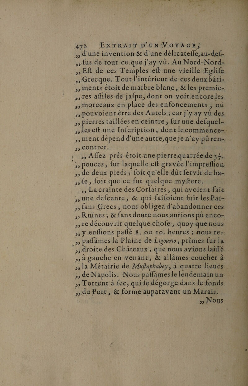 d’une invention & d’une délicateffe,au-def- 5> fus de tout ce que j’ay vu. Au Nord-Nord- 3, Eli de ces Temples ,eft une vieille Eglife Grecque. Tout l’intérieur de ces deux bâti- yy ments étoit de marbre blanc, & les premie- res affifes de jafpe,dont on voit encore les morceaux en place des enfoncements 9 où yy pouvoient être des Autels ; car j’y ay vu des yy pierres taillées en ceintre , fur une defquel- „leseft une Inicription, dont lecommence- yy ment dépend d’une autre,que je n’ay pûren- 3> contrer. yy Affez près étoit une pierre,quarrée.de yf . yy pouces, lur laquelle eiî gravée l’impreffion yy de deux pieds i (oit qu’elle dût fervir de ba- ^,fe, loic que ce lut quelque myftere. ,, La crainte des Coriaires, qui avoient fait yy une delcente, ôc qui faiioient fuir les Paï- fans Çrecs^ nous obligea d’abandonner ces yy Ruines ; ôc fans doute nous aurions pu enco- re découvrir quelque chofe , quoy que nous y3y euflions paflé 8. ou io. heures ; nous re- yy paffames la Plaine de Ligourio, prîmes lur la Py droite des Châteaux , que nous avions laiffé yy à gauche en venant, allâmes coucher à yyla. Métairie de Mujiaphabej, à quatre lieues yy de Napolis. Nous paffâmes le lendemain un yy Torrent â fec, qui le dégorge dans le fonds ^,du Port y & forme auparavant un Marais. „ Nous