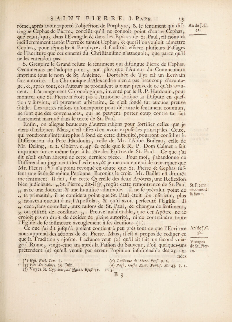 rôme, après avoir raporté P objection de Porphyre, 6c le fentiment qui dif- tingue Cephas de Pierre , conclût qu’il ne connoit point d’autre Cephas, que celui, qui, dans T Evangile 6c dans les Epîtres de St. Paul, eft nommé indifféremment tantôt Pierre 6c tantôt Cephas} 6c que fi l’on vouloit admettre Cephas, pour répondre à Porphyre, il faudroit effacer plufieurs Paffages de l’Ecriture que cet ennemi du Chriftianifme n’attaquoit, que parce qu’il ne les entendoit pas. S. Grégoire le Grand réfuté le fentiment qui diftingue Pierre de Cephas, Oecumemus ne l’adopte point , non plus que l’Auteur du Commentaire imprimé fous le nom de St. Anfelme. Dorothée de Tyr eft un Ecrivain fans autorité. La Chronoique d’Alexandrie n’en a pas beaucoup d’avanta¬ ge >&, après tout, ces Auteurs neproduifent aucune preuve de ce qu’ils avan¬ cent. L’arrangement Chronologique, inventé par le R.P.Hardouin,pour montrer que St. Pierre n’étoit pas à Antioche lorfque la Difpute en ques¬ tion y furvint, eft purement arbitraire, 6c n’eft fondé fur aucune preuve folide. Les autres raifons qu’on raporte pour détruire le fentiment commun, ne font que des convenances, qui ne peuvent porter coup contre un fait clairement marqué dans le texte de St. Paul. Enfin, on allégué beaucoup d’autres raifons pour fortifier celles que je viens d’indiquer. Mais, c’eff affez d’en avoir expofé les principales. Ceux, qui voudront s’inftruire plus à fond de cette difficulté, pourront confulter la Differtation du Pere Hardouin , celle de Mr. l’Abbé Boileau, celle de Mr. Deling, t. z. Obferv. c. 4f. 6c celle que le R. P. Dom Calmet a fait imprimer iur ce même fujet à la tête des Epîtres de St. Paul. Ce que j’ai dit n’eft qu’un abrégé de cette derniere piece. Pour moi, j’abandonne ce Différend au jugement des Lecteurs, ôe je me contenterai de remarquer que Mr. Fleuri (*) n’a point révoqué en doute que St. Pierre 6c Cephas fuf- i'ent une feule 6c même Perfonne. Baronius le croit. Mr. Baillet eit du mê¬ me fentiment. Il fait, fur cette Querelle des deux Apôtres,une Réflexion bien judicieufe. „ St. Pierredit-il (y), reçût cette remontrance de St. Paul ,, avec une douceur 6c une humilité admirable. Il ne fe prévalut point de „ fa primauté > il ne confidera point que St. Paul étoit ion inferieur, plus ,, nouveau que lui dans L’Apoftolat, 6c. qu’il avoit perfecuté l’Eglife. Il „ céda,fans contefter, aux raifons de St. Paul, 6c changea de fentiment, „ ou plûtôt de conduite. „ Preuve indubitable, que cet Apôtre ne fe croioit pas en droit de décider de pleine autorité, ni de contraindre toute l’Eglife de fe foûmettre aveuglement à les decifions (~f~). Ce que j’ai dit jufqu’à preient contient à peu près tout ce que l’Ecriture nous apprend des aêtions de St. Pierre. Mais, il eft à propos de rédiger ce que la Tradition y ajoûte. Laétance veut (z) qu’il ait fait un fécond voia- ge à Rome, vingt-cinq ans après la Paffion du Sauveur> d’où quelques-uns prétendent (a) qu’eft venue par erreur l’opinion infoûtenable des zy. an¬ nées (*) HiJÎ. Eccl. Ltv. II. (z) Laôîanee de Mort. Perf. p. 2. ? (y) Pies des Saints. 29. Juin. (4) P agi, G&fta Kom, Pontif. an, 43. §. r« (t) Voyez St. Cyprien ,ad Quint, Epift, 7 r. n; 5. b 3 An de J. C 5i- St. Pierre reconnoit fa faute. An de J.C 58. Voiages de St, Pier¬ re,