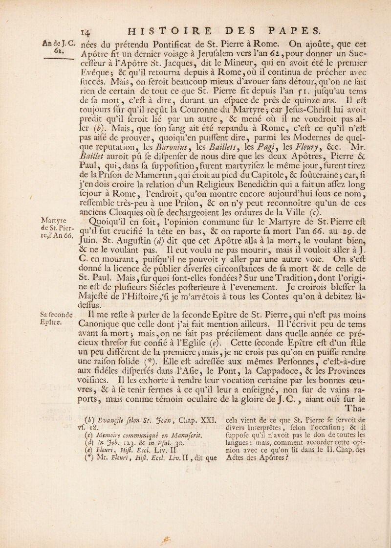 / An de J. C. 61, Martyre de St. Pier¬ re,l’An 66. Sa fécondé Epître. 14 HISTOIRE DES PAPES. nées du prétendu Pontificat de St. Pierre à Rome» On ajoûte, que cet Apôtre fit un dernier voiage à Jerufalem vers Pan 62,pour donner un Suc» ceffeur à l’Apôtre St. Jacques, dit le Mineur, qui en avoit été le premier Evêque5 & qu’il retourna depuis à Rome,où il continua de prêcher avec fuccês. Mais, on feroit beaucoup mieux d’avouer fans détour,qu’on ne fait rien de certain de tout ce que St. Pierre fit depuis l’an fi. jufqu’au tems de fa mort, c’eft à dire, durant un efpace de près de quinze ans. Il cil: toujours fûr qu’il reçût la Couronne du Martyre 5 car Jefus-Chrift lui avoit prédit qu’il feroit lié par un autre , de mené où il 11e voudroit pas al¬ ler (b). Mais, que fon fang ait été répandu à Rome, c’eft ce qu’il n’eft pas aifé de prouver, quoiqu’en paillent dire, parmi les Modernes de quel¬ que réputation, les Baronius, les Baillets, les Pagi^ les Fleury, &c. Mr. Baillet aurait pû le difpenfer de nous dire que les deux Apôtres, Pierre <Sc Paul, qui, dans fa fuppofition,furent martyrifez le même jour, furent tirez de la Prifon de Mamertin, qui étoit au pied du Capitole, & foûteraine $ car, fi j’en dois croire la relation d’un Religieux Bénédictin qui a fait un allez long fejour à Rome, l'endroit, qu’on montre encore aujourd’hui fous ce nom, rdfemble très-peu à une Prifon, ôc on n’y peut reconnoître qu’un de ces anciens Cloaques oùfe dechargeoient les ordures de la Ville (c). Quoiqu’il en foit, l’opinion commune fur le Martyre de St. Pierre eft qu’il fut crucifié la tête en bas, ôc 011 raporte fa mort l’an 66. au 29. de Juin. St. Auguftin (d) dit que cet Apôtre alla à la mort, le voulant bien, & ne le voulant pas. Il eut voulu ne pas mourir, mais il vouloir aller à J. C. en mourant, puifqu’il ne pouvoir y aller par une autre voie. On s’eft donné la licence de publier diverfes circonflances de fa mort de celle de St. Paul. Mais, fur quoi font-elles fondées? Sur une Tradition, dont l’origi- ne eft de plufieurs Siècles pofterieure à l’evenement. Je croirais bleffer la Majefté de l’Hiftoire ,’fi ie m’arrêtois à tous les Contes qu’on à débitez là* deflus. Il me refte à parler de la fécondé Epître de St. Pierre, qui n’eft pas moins Canonique que celle dont j’ai fait mention ailleurs. Il l’écrivit peu de tems avant fa mort 5 mais, on ne fait pas précifement dans quelle année ce pré¬ cieux threfor fut confié à l’Eglifè (e). Cette fécondé Epître eft d’un ftile un peu différent de la première>mais, je ne crois pas qu’on en puiffe rendre une raifon folide (#). Elle eft adreftee aux mêmes Perfonnes, c’eft-à-dire aux fidèles difperfés dans l’Afie, le Pont, la Cappadoce, ôc les Provinces voifines. Il les exhorte à rendre leur vocation certaine par les bonnes œu¬ vres , & à lé tenir fermes à ce qu’il leur a enfeigné, non fur de vains ra- ports, mais comme témoin oculaire de la gloire de J.C., aiant ouï fur le Tha- (b) Evangile félon St. Jean, Cliap. XXI. Vf. 18. (c) Mémoire communiqué en Manufcrit. (d) 1& Job. 113. & m Pfal. 30. (i) Fleuri, Hifl. Eccl. Liv. II (*) Mr. Fleuri, üijl, Eccl. Liv, II , dit que cela vient de ce que St, Pierre fe fervoit de divers Interprètes, félon l’occalion ; & il fuppofe qu’il n’avoit pas le don de toutes les langues : mais, comment accorder cette opi¬ nion avec ce qu’on lit dans le II. Chap. des Âftes des Apôtres ?