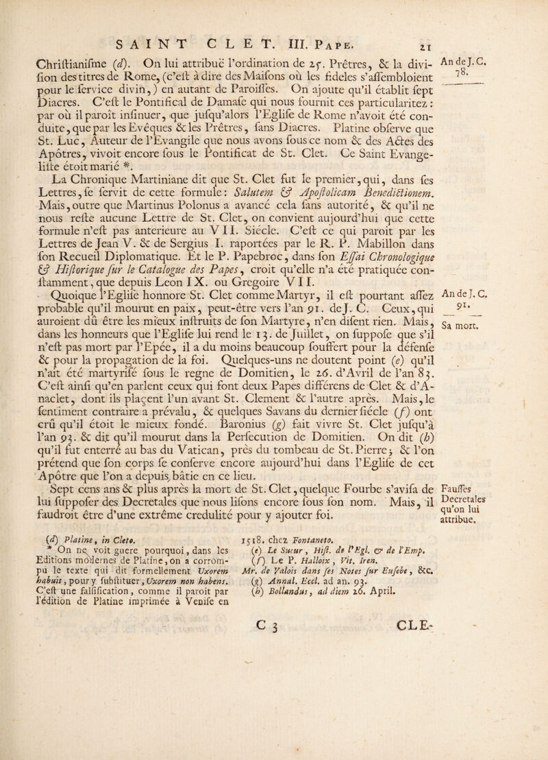 Zî Chriftianifme (cl). On lui attribue l’ordination de zy. Prêtres, & la divi- lion des titres de Rome, (c’eft adiré desMaifons où les fideles s’affembïoient pour le fervice divin,) en autant de Paroilles. On ajoute qu’il établit fept Diacres. C’eft le Pontifical de Damafe qui nous fournit ces particularitez : par où ilparoît infinuer, que jufqu’alors l’Eglife de Rome n’avoit été con¬ duite, que par les Evêques &les Prêtres, fans Diacres. Platine obferve que St. Luc, Auteur de l’Evangile que nous avons fous ce nom êe des A êtes des Apôtres, vivoit encore fous le Pontificat de St. Clet. Ce Saint Evange- liite étoit marié #. La Chronique Martiniane dit que St. Clet fut le premier,qui, dans fes Lettres, fe fervit de cette formule : Salutem £5? Jpoflolicam Benediftionem. Mais, outre que Martinus Polonus a avancé cela fans autorité, êt qu’il ne nous refie aucune Lettre de St. Clet, on convient aujourd’hui que cette formule 11’eft pas anterieure au VIL Siècle. C’eft ce qui paroit par les Lettres de Jean V. & de Sergius I. importées par le R. P. Mabillon dans fon Recueil Diplomatique. Et le P. Papebroc, dans fon EJJai Chronologique C? Hiftorique fur le Catalogue des Papes, croit qu’elle n’a été pratiquée con- fiamment, que depuis Leon IX. ou Grégoire VII. Quoique l’Eglife honnore St. Clet comme Martyr, il efi pourtant allez probable qu’il mourut en paix, peut-être vers l’an pi. de J. C. Ceux, qui auraient dû être les mieux inftruits de fon Martyre, n’en difent rien. Mais, dans les honneurs que l’Eglife lui rend le 13. de Juillet, on fuppofe que s’il n’eft pas mort par l’Epée, il a du moins beaucoup fouftert pour la défenfe & pour la propagation de la foi. Quelques-uns ne doutent point (e) qu’il n’ait été martyrilé fous le régné de Domitien, le 2,<5. d’Avril de l’an 83. C’eft ainfi qu’en parlent ceux qui font deux Papes différens de Clet & d’A- naclet, dont ils plaçent l’un avant St. Clement & l’autre après. Mais,le fentiment contraire a prévalu, & quelques Savans du dernier fiécle (/) ont crû qu’il étoit le mieux fondé. Baronius (g) fait vivre St. Clet jufqu’à l’an 93. ôc dfi qu’il mourut dans la Perfecution de Domitien. On dit (h) qu’il fut enterre au bas du Vatican, près du tombeau de St. Pierre3 êc l’on prétend que fon corps fe conferve encore aujourd’hui dans l’Eglife de cet Apôtre que l’on a depuis^bâtie en ce lieu. Sept cens ansôc plus après la mort de St.Clet,quelque Fourbe s’avifa de lui fuppofer des Decretales que nous lifons encore ious fon nom. Mais, il faudrait être d’une extrême crédulité pour y ajouter foi. (à) Platine f in Cieto. * On ire voit guere pourquoi, dans les Editions modernes de Platine,on a corrom¬ pu le texte qui dit formellement Uxorem habuit, pour y fubftituer, Uxorem non habens. C’eft une falfification , comme il paroit par l’édition de Platine imprimée à Vende en 1518. chez, Fontaneîi?. (e) Le Sueur , JHi/l. de l'Egl. ç? de ÏEmp* (f) Le P. Halloix , Vit. îren. Mr. de Valois dans fes Notes fur Eufebe, &C, (g) Annal. Eccl. ad an. 93. {h) BolUndus, ad diem 2.6. ApriL An de J. C. 7& An de J. C. 91* Sa mort» FauiTes Decretales qu’on lui