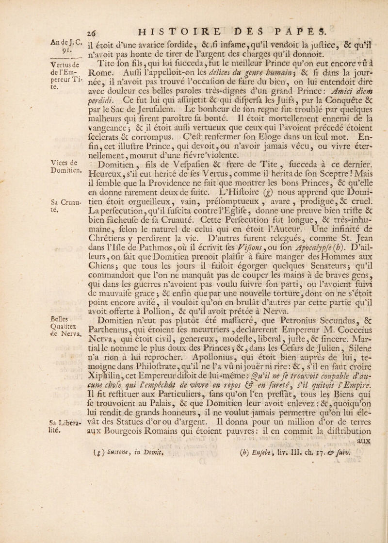 9r* Vertus de de l’Em¬ pereur Ti* te. Vices de Domitien. Sa Cruau¬ té» Belles Qualités de Nerva. Sa Libéra¬ lité» 16 histoire des papes. il étoit d’une avarice fordide, 6c infâme,qu’il vendait lajuflice, & qu’il n’avoit pas honte de tirer de l’argent des charges qu’il donnoit. Tite fan fils, qui lui fucceda,fut le meilleur Prince qu’on eut encore vu à Rome. Aufii l’appelloit-on les délices du genre humain5 6c fi dans la jour¬ née, il n’avoit pas trouvé l’occafion de faire du bien, on lui entendoit dire avec douleur ces belles paroles très-dignes d’un grand Prince : Amici diem perdidi. Ce fut lui qui affujetit 6c qui difperfa les Juifs, par la Conquête 6c par le Sac de Jerufialem. Le bonheur de Ion régné fut troublé par quelques malheurs qui firent paroître fa bonté. Il étoit mortellement ennemi de la vangeance > 6c il étoit auffi vertueux que ceux qui l’avoient précédé étoient feelerats 6c corrompus. C’eft renfermer fon Eloge dans un feul mot. En¬ fin, cet illültre Prince, qui devoit,ou n’avoir jamais vécu, ou vivre éter¬ nellement , mourut d’une fièvre violente. Domitien , fils de Vefpafien 6c frere de Tite , fucceda à ce dernier. Pleureux, s’il eut hérité de fes Vertus, comme il hérita de fon Sceptre! Mais il femble que la Providence ne fait que montrer les bons Princes, 6c qu’elle en donne rarement deux de fuite. L’Hiftoire (g) nous apprend que Domi¬ tien étoit orgueilleux, vain, préfomptueux , avare, prodigue,6c cruel. La perfecution, qu’il fufeita contre PEglife, donne une preuve bien trifie 6c bien fâcheufe de fii Cruauté. Cette Perfecution fut longue, 6c très-inhu¬ maine, félon le naturel de celui qui en étoit l’Auteur. Une infinité de Chrétiens y perdirent la vie. D’autres furent relégués, comme St. Jean dans l’Ifle de Pathmos,où il écrivit fes Vtfions,ou fon Apocalypje(h). D’ail¬ leurs , on fait que Domitien prenoit plaifir à faire manger des Hommes aux Chiens 5 que tous les jours il faifoit égorger quelques Sénateurs 5 qu’il commandoit que l’on ne manquât pas de couper les mains à de braves gens , qui dans les guerres n’avoient pas voulu fuivre fon parti, ou l’avoient fuivi de mauvaife grâce 3 6c enfin que par une nouvelle torture, dont on ne s’étoit point encore avifé, il vouloir qu’on en brûlât d’autres par cette partie qu'il avoir offerte à Pollion, 6c qu’il avoit prêtée à Nerva. Domitien n’eut pas plutôt été maflacré, que Petronius Secundus, 6c Parthemus, qui étoient fes meurtriers , déclarèrent Empereur M. Cocceius Nerva, qui étoit civil, genereux, modefte,liberal, juîle,6c fincere. Mar¬ tial le nomme le plus doux des Princes j 6c,dans les Cefiirs de Julien, Silene n’a rien à lui reprocher. Apollonius, qui étoit bien auprès de lui, té¬ moigne dans Philoftrate, qu’il ne l’a vû ni jouer ni rire: 6c, s’il en faut croire Xiphilin, cet Empereur difoit de lui-même : ®)u'il ne fie trouvait coupable d'au¬ cune chofe qui rempêchât de vivre en repos (fi en fureté, s'il quitoit l'Empire. Il fit reftituer aux Particuliers, fans qu’on l’en preflat, tous les Biens qui fe trouvoient au Palais, ôc que Domitien leur avoit enlevez : 6c, quoiqu’on lui rendit de grands honneurs, il ne voulut jamais permettre qu’on lui éle¬ vât des Statues d’or ou d’argent. Il donna pour un million d’or de terres aux Bourgeois Romains qui étoient pauvres: il en commit la difhibution aux