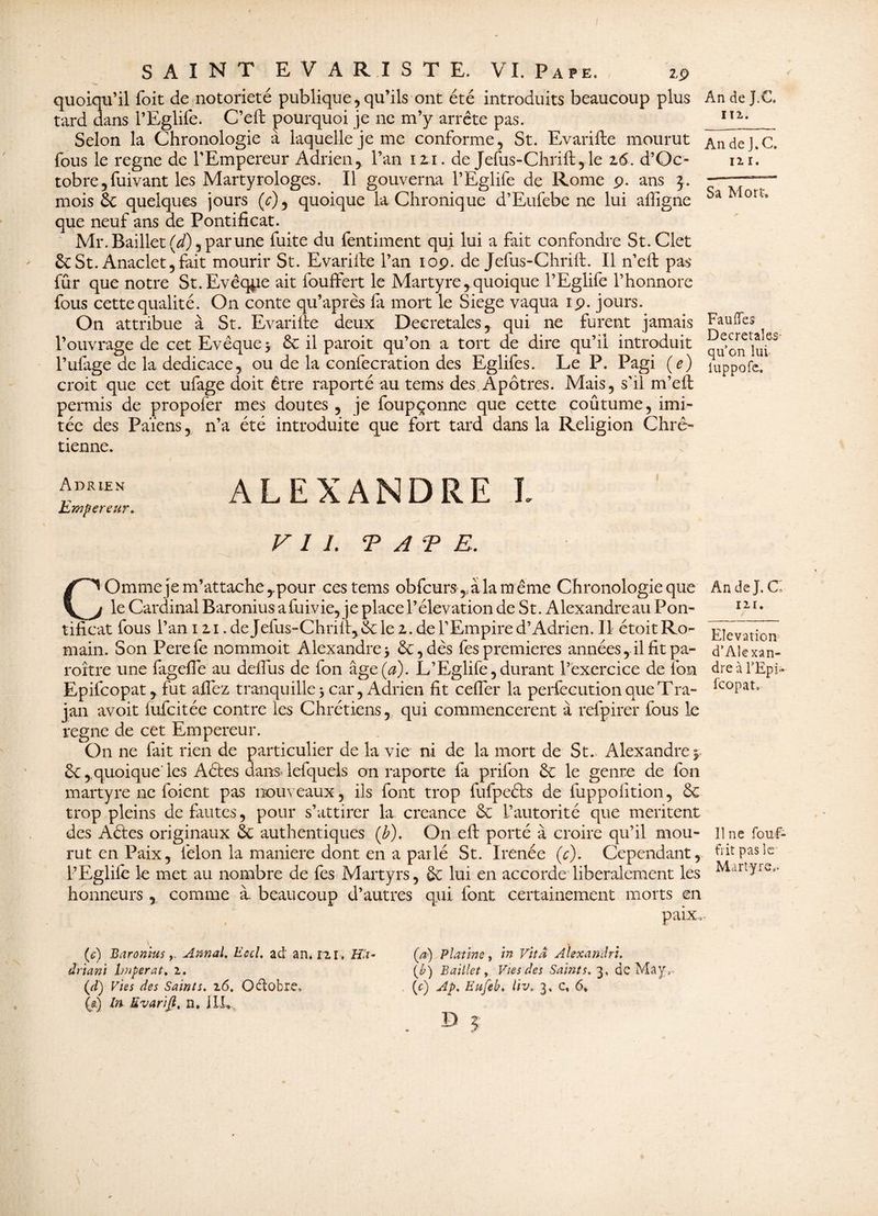 AndeJ.C. I T 2. Sa Mort. quoiqu’il foit de notoriété publique,qu’ils ont été introduits beaucoup plus tard dans l’Eglife. C’eft pourquoi je ne m’y arrête pas. Selon la Chronologie à laquelle je me conforme, St. Evarifte mourut AndeJ.C. fous le régné de l’Empereur Adrien, l’an 12,1. de Jefus-Chrilt,le 16. d’Oc- ni. tobre, fuivant les Martyrologes. Il gouverna l’Eglife de Rome 9. ans 5. mois St quelques jours (y), quoique la Chronique d’Eufebe ne lui affigne que neuf ans de Pontificat. Mr. Baillet (d), par une fuite du fentiment qui lui a fait confondre St.Clet St St. Anaclet,fait mourir St. Evariife l’an 10p. de Jefus-Chrift. Il n’eft pas fur que notre St. Evêque ait fouffert le Martyre, quoique l’Eglife l’honnorc fous cette qualité. On conte qu’après fa mort le Siégé vaqua rp. jours. On attribue à St. Evariite deux Decretales, qui ne furent jamais Fauffes l’ouvrage de cet Evêque 5 St il paroit qu’on a tort de dire qu’il introduit ua l’ufage de la dédicacé, ou de la confecration des Eglifes. Le P. Pagi ( e) luppofe. croit que cet ufage doit être raporté au tems des Apôtres. Mais, s’il m’efl permis de propofer mes doutes , je foupçonne que cette coûtume, imi¬ tée des Païens, n’a été introduite que fort tard dans la Religion Chré¬ tienne. Adrien Empereur, ALEXANDRE I VII. TATE. nr. • r Elévation d’Alexan¬ dre à l’Epi- fcopat. COmme je m’attache ,.pour ces tems obfcurs,, à la m ême Chronologie que An de J. C le Cardinal Baronius afuivie, je place l’élévation de St. Alexandreau Pon¬ tificat fous Pan 12.1. deJefus-Chriltj&le 2. de l’Empire d’Adrien. Il étoitRo- main. Son Perefe nommoit Alexandre3 St, dès fes premières années, il fit pa- roître une fagefle au defiïis de fon âge(^). L’Eglife,durant l’exercice de ion Epifcopat, fut allez tranquille 3 car, Adrien fit cefler la perfecution que Tra- jan avoit lufcitée contre les Chrétiens, qui commencèrent à refpirer fous le régné de cet Empereur. On ne fait rien de particulier de la vie ni de la mort de St. Alexandre 3 St, quoique les A êtes dansdefquels on raporte la prifon St le genre de fon martyre ne foient pas nouveaux, ils font trop fufpeéfs de fuppolïtion, St trop pleins de fautes, pour s’attirer la creance St l’autorité que méritent des Aéles originaux St authentiques (b). On efi: porté à croire qu’il mou¬ rut en Paix, félon la maniéré dont en a pat lé St. Irenée (c). Cependant, PEglile le met au nombre de fes Martyrs, St lui en accorde libéralement les honneurs , comme à. beaucoup d’autres qui font certainement morts en paix. line fouf- fïit pas le Martyre.. (c) BaroniusAnnal. Eccl. ad an. n r. Ha* driani Imper a t. z. (d) Vies des Saints, z6. Octobre, (a) In Evarifl, n. J U, (a) Platine, in Vïtâ Àlexandri. (£) Baillet, Vies des Saints. 3, de May. (c) Ap. Eufeb. liv. 3, e. 6* D 5