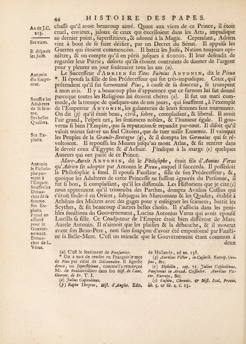 / An de J.C. 203. Ses vices. Il difperfc les Juifs. Antonin élu Empe reur. Souffre les Adultérés de fa fem¬ me. Ses belles Qualité». Scs Ex¬ ploits. Antonin le Philofo- phe par¬ vient à î’Êm pire. Souffre les Débau¬ chés de fa femme. Ses Ex¬ ploits. Prend un a {Tocié pour le Gouver¬ nement. Débau¬ chés de L. Yérus, PAPE S. 44 H I S T O I R E DES chaffe qu’il avoit beaucoup aimé. Quant aux vices de ce Prince, il étoit cruel, envieux, jaloux de ceux qui excelloient dans les Arts, impudique au dernier point, fuperflitieux,6c adonné à la Magie. Cependant, Adrien, vint à bout de fe faire déifier, par un Decret du Sénat. Il appaifa les Guerres qui étoient commencées. Il battit les Juifs, Nation toujours opi¬ niâtre 3 6c on compte qu’il en périt jufques à 600000^ Il leur défendit de regarder leur Patrie 3 deforte qu’ils étoient contraints de donner de l’argent pour y pleurer un jour feulement tous les ans (»). Le SuccefTeur cI’Adrien fut !Titus Fulvius Antonin, dit le Pieux Il époufa la fille de fon Prédecefléur qui fut tprès-impudique. Ceux, qui prétendent qu’il fut furnommé Plus, à caufe de fa douceur, fe trompent a mon avis. Il y a beaucoup plus d’apparence que ce furnom lui fut donné pareeque toutes les Religions lui étoient chères (0). Il fut un mari com¬ mode, de la trempe de quelques-uns de nos jours, qui fouffrent ,à l’exemple de l’Empereur Antonin, les galanteries de leurs femmes fans murmurer. On dit ($) qu’il étoit beau, civil, fobre, complaifant,, 6c liberal. Il avoit l’air grand, l’efprit net, les fentimens nobles, 6c l’humeur égale». Il gou¬ verna fi bien l’Empire, que fa réputation fe répandit par-tout. Il difoit qu’il valoit mieux faüver un feul Citoïen,que de tuer mille Ennemis. Il vainquit les Peuples de la Grande-Bretagne (q), & il dompta les Germains qui fe ré~ voltoient. Il repoufla les Maures jufqu’au mont Atlas, 6c fit rentrer dans le devoir ceux d’Egypte 6c d’Achaie. J’indique à la marge (r) quelques Auteurs qui ont parlé de ce Prince. Marc-AureU Antonin, dit le Philofophe, étoit fils d rAnnius Ver us qu’Adrien fit adopter par Antonin le Pieux, auquel il fuccceda. Il pofiedoit la Philofophie à fond. Il epoufa Fauftine , fille de fon Prédeceffeur 3 6c, quoique les Adultérés de cette PrincefTe ne fuflent .ignorés du Perfonne, il fut fi bon, fi complaifant., qu’il les difiimula. Les Hifforiens que je cite (s) nous apprennent qu’il triompha des Farthes, dompta Avidius Caffius qui s’étoit fôulevé en Orient y fubjugua les Marcomans 6c les Quades 3 établit a Athènes des Maîtres avec des gages pour y enfeigner les fciences 3 battit les Scythes, 6c fit beaucoup d’autres belles chofes. Il s’afîbcia dans les péni¬ bles fondions du Gouvernement, Lucius Antonius Verus qui avoit epoufé Lucilla fa fille. Ce Coadjuteur de l’Empire étoit bien différent de Marc Aurele Antonin. Il n’aimoit que les plaifirs 6c la débauche, 6c il mourut avant fon Beau-Pere , non fans foupçon d’avoir été empoifonné parFaulfi- ne fa Belle-Mere. C’eft un miracle que le Gouvernement étant commun à deux (») C’eft le fentiment de Paufanias. * On a tort de rendre en François le mot de Pins par celui de Débonnaire. 11 lignifie dévot, ou [uperflitieux, comme l’a remarqué Mr. de Boulainvilliers dans fon Hijl. de l'anc, Gouver. de Fr. T. I. (0) Julius Capitolinus. de Hollande , ad an. 138. (f) Aurelius Viëlor , inCafarib. Eutrop.Oro» fins, &c. (1r) Xiphilm , cap. 71. Julius Capitolinus, Paufanias in Arcad, Cajfiader. Aurelius Vie- tor. Eutrope, &c. (s) Eufebe, Chronic. c? Hijl* Eal, Prcenh