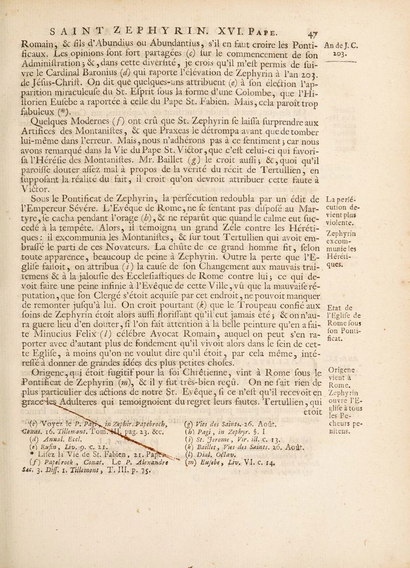 Romain, 6c fils d’Abundius ou Abundantius, s’il en faut croire les Ponti¬ ficaux. Les opinions font fort partagées (c) lur le commencement de fon Adminiftration, 6c, dans cette diverlité, je crois qu’il m’eft permis de fui- vre le Cardinal Baronius (d) qui raporte l’élévation de Zephyrin à l’an 203. de Jéfus-Chrift. On dit que quelques-uns attribuent (e) à fon éleûion l’ap¬ parition miraculeufe du St. Efprit fous la forme d’une Colombe, que l’Hi- itorien Eufebe a raportée à celle du Pape St. Fabien. Mais,cela paroîttrop fabuleux (#). ^ £ Quelques Modernes (/) ont crû que St. Zephyrin fe laifTa furprendre aux Artifices des Montanifces, 6c que Praxeas le détrompa avant que de tomber lui-même dans l’erreur. Mais, nous n’adhérons pas à ce fentiment3 car nous avons remarqué dans la Vie du Pape St.,V.iétor ,que c’eit celui-ci qui favori- fa T H éré lie des Mont anilles. Mr. Baillet (g) le croit auffi 3 6c, quoi qu’il paroiflê douter affez mal à propos de la vérité du récit de Tertullien, en fûppofant la réalité du fait, il croit qu’on devroit attribuer cette faute à Victor. Sous le Pontificat de Zephyrin, la perfécution redoubla par un édit de l’Empereur Sévére. L’Evêque de Rome,ne fe (entant pas difpofé au Mar¬ tyre, fe cacha pendant l’orage (Z), 6c ne réparût que quand le calme eut fuc- cédé à la tempête. Alors, il témoigna un grand Zélé contre les Héréti¬ ques : il excommunia les Montantes, 6c fur tout Tertullien qui avoit em- brafle le parti de ces Novateurs. La chiite de ce grand homme fit, félon toute apparence, beaucoup de peine à Zephyrin. Outre la perte que i’E- glifè faiioit, on attribua ( / ) la caufe de fon Changement aux mauvais trai- temens 6c à la jaloufle des Ecclefiaftiques de Rome contre lui 5 ce qui de- voit faire une peine infinie à l’Evêque de cette Ville, vû que la mauvaiferé¬ putation, que fon Clergé s’étoit acquife par cet endroit, ne pouvoit manquer de remonter jufqu’à lui. On croit pourtant (k) que le Troupeau confié aux foins de Zephyrin étoit alors aufli fioriflant qu’il eut jamais été 5 6c on n’au¬ ra guere lieu d’en douter, fi l’on fait attention à la belle peinture qu’en a fai¬ te Minucius Félix (/) célébré Avocat Romain, auquel on peut s’en ra- porter avec d’autant plus de fondement qu’il vivoit alors dans le fein de cet¬ te Eglife, à moins qu’011 ne voulut dire qu’il étoit, par cela même, inté- refle à donner de grandes idées des plus petites chofes. Origencc, qui étoit fugitif pour la foi Chrétienne, vint à Rome fous le Pontificat de Zephyrin (m\ 6c il y fut très-bien reçû. On ne fait rien de plus particulier des aétions de notre St. Evêque, fi ce n’elt qu’il recevoiten graceAe$Adulteres qui temoignoient du regret leurs fautes. Tertullien, qui etoit • *(c) V o y e?. le P. Pagr^in Zephir.Papébrochy ' (g) Vies des Saints. 26. Août. Hcncit. 16. TilUmont, TomTH^JLpag. 23. &c. [h) Pagi , in Zéphyr. §. I (//) Armai. Eccl. (*) St. ‘Jerome, Vir. ill. c. 13. (e) Rufin, Liv. 9. C. 11. (F) Paillet, Vies des Saints. x6. Août. * Lifex la Vie de St. Fabien, 21. PapY^. (/) Dial. oüav. (f) Papelrock , Conat. Le P. Alexandre ^ {m) Eujebe > Liv. VL c. 14, Sac. 3. Dijf, 1, Tillemont > T. IIL p. 75. t * An de J. C. 203. L/a perfé¬ cution de¬ vient plus violente. Zephyrin excom¬ munie les Héréti¬ ques. Etat de l’Eglife de Rome fous fon Ponti¬ ficat. Origene vient à Rome. Zephyrin ouvre l’E- glife à tous les Pé¬ cheurs pe- nitens. I