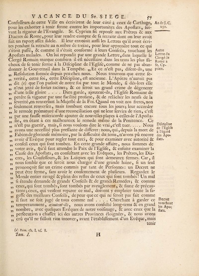 2 5 o. Autre Lettre du Clergé de Rome à St. Cy- priea. VACANCE DU St. SIEGE. f7 Confefleurs.de-cette Ville en écrivirent de leur côté à ceux de Carthage, An de J. C, pour les exhorter à tenir ferme contre les importunitez des Apoftats, fui- vant la rigueur de l’Evangile. St. Cyprien fit reponfe aux Prêtres 8c aux Diacres de Rome,pour leur rendre compte de fa retraite dont on leur avoit fait un raport aflêz fidele. Il leur envoioit aufii les Lettres qu'il avoit écri¬ tes pendant fi retraite au nombre de treize, pour leur apprendre tout ce qui s’étoit paffé, & comme il s’étoit conformé à leurs Confeils, touchant les Apoftats malades. On lui répondit par une grande Lettre,dans laquelle le Clergé Romain marque combien il eft néceflaire dans les tems les plus f⬠cheux de fe tenir ferme à la Difcipline de l’Eglife, comme de ne pas aban¬ donner le Gouvernail dans la Tempête. „Et ce n’eft pas, dilent-ils, une Refolution formée depuis penchez nous. Nous trouvons que cette fe- verité, cette foi, cette Difcipline, eft ancienne. L’Apôtre n’auroit pas dit (e) que l’on paiioit de notre foi par tout le Monde, fi dès-lors elle n’eut jetté de fortes racines 5 8c ce feroit un grand crime de dégénérer d’une telle gloire .... Dieu garde, ajoutent-ils, l’Eglife Romaine de perdre fa vigueur par une facilité profane, 8c de relâcher les neufs de la ieverité,en renverfant la Majefié de la Foi. Quand on voit nos freres, non feulement renverfez, mais tombant encore tous les jours, leur accorder le remede prématuré d’une réconciliation qui ne leur fendra de rien, c’eft par une fauffe mifericorde ajouter de nouvelles playes à celles de l’Apofta- fie, en ôtant à ce s malheureux le remede même de la Penitence. Ce n’eft pas guérir, mais,fi nous voulons dire le vrai, c’eft tuer.Nous avons une neceftité plus preffante de différer : nous, qui, depuis la mort de ^l’é^ard C Fabien de glorieufe mémoire, par la difficulté du tems, n’avons pû encore des Âpo- avoir d’Evêque pour regler tout ceci, 8c pour examiner avec autorité 8c fats, confeil ceux qui font tombez. En cette grande affaire, nous fommes de votre avis, qu’il faut attendre la Paix de l’Eglife, 8c enfuite examiner la Caufe des Apoftats, en confultant avec les Evêques, les Prêtres, les Dia¬ cres, les Confeffeurs,8c les Laïques qui font demeurez fermes. Car, il nous femble que ce feroit nous charger d’une grande haine, fi un feul prononçoit fur un crime commis par tant de Perfonnes: un Decret ne peut être ferme, fans avoir le confentement de plufieurs. Regardez le Monde entier ravagé ôcqftein des reftes de ceux qui font tombés ! Un mal fi étendu demande de grands Confeils 8c de grands Remedes j 8c comme ceux,qui font tombés,font tombés par aveuglement, 8c faute de précau¬ tions -, ceux, qui veulent reparer ce mal, doivent y emploier toute la fa- geffe des meilleurs Confeils, de peur que ce qui ne feroit pas fait comme il faut 11e foit jugé de tous comme nul .... Cherchant à garder ce Decret temperamment, ajoutent-ils, nous avons confulté long-tems 8c en grand nombre, avec quelques Evêques de notre voifinage, 8c avec ceux que la ftatSt p J perfecution a chaffez ici des autres Provinces éloignées, 8c nous avons crû qu’il ne falloit rien innover, avant Pétàbliflement d’un Evêque,mais tenir 33 33 55 39 39 33 93 33 33 33 33 33 33 33 33 33 93 33 33 33 39 33 33 33 33 33 33 33 33 33 33 93 M Rom. ch. I. Vf. 8. loin. I. H