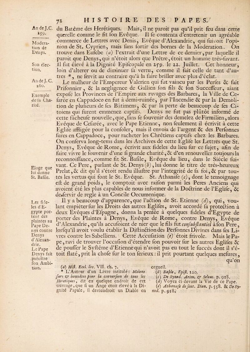259. Modéra¬ tion de Denys. Son élec¬ tion. An de J. C. 260. Exemple de la Cha- rité. Eloge que lui donne St, Bafile. Les fidè¬ les d’E¬ gypte por¬ tent des plaintes au Pape De¬ nys contre Denys d’Alexan¬ drie. Le Pape Denys fait paraître fon Ambi¬ tion. 71 HISTOIRE DES PAPES. du Batême des Hérétiques. Mais,il ne paroit pas qu’il prit feu dans cette querelle comme le fit l'on Evêque. Il fe contenta d’entretenir un agréable commerce de Lettres avec Denis, Evêque d’Alexandrie, qui fuivoit l’opi- mon de St. Cyprien, mais fans fortir des bornes de la Modération.. On trouve dans Eulebe (a) l’extrait d’une Lettre de ce dernier,par laquelle il paroit que Denys,qui n’étoit alors que Prêtre,étoit un homme très-lavant, il fut élevé à la Dignité Epifcopale en zyç>. le zz. Juillet. Cet honneur, loin d’altérer ou de diminuer fa vertu, comme il fait celle de tant d’au¬ tres #, ne fervit au contraire qu’à la faire briller avec plus d’éclat. Le malheur de l’Empereur Valerien qui fut vaincu par les Perfes & fait Prifonnier , éc la négligence de Gallien fon fils &£ fon Succefieur, aiant expofé les Provinces de l’Empire aux ravages des Barbares, la Ville de Ce- farée en Cappadoceen fut à demi-ruinée, par l’Incendie par la Démoli¬ tion de pluiieurs de les Bâtimens, & par la perte de beaucoup de fes Ci- toiens qui furent emmenez captifs. Denys ne fut pas plûtôt informé de cette fâcheufe nouvelle,que,fans fe fouvenir des demelez deFirmilien,alors Evêque de Cefarée, avec le Pape Etienne, non feulement il écrivit à cette Eglilë affligée pour la confoler, mais il envoia de l’argent ÔC des Perfonnes fures en Cappadoce, pour racheter les Chrétiens captifs chez les Barbares. On conferva long-tems dans les Archives de cette Eglife les Lettres que St. Denys, Evêque de Rome, écrivit aux fideles du lieu fur ce fujet, afin de faire vivre le fouvenir d’une fi grande charité, & d’en renouveller toujours la reconnoifiànce, comme fit St. Bafile, Evêque du lieu, dans le Siècle fui- vant. CePere, parlant de St. Denys (b), lui donne le titre de très-heureux Prélat, & dit qu’il s’étoit rendu illuftre par l’intégrité de fa foi, & par tou¬ tes les vertus qui font le St. Evêque. St. Athanafe (y), dont le témoignage elf de grand poids, le comptoit avec raifon parmi les Peres Anciens qui avoient été les plus capables de nous informer de la Doétrine de l’Eglife, & de®fervir de réglé à un Concile Oecuménique. Il y a beaucoup d’apparence,que l’aélion de St. Etienne (</), qui, vou¬ lant empiéter fur les Droits des autres Eglifes, avoit accordé fa proteélion à deux Evêques d’Efpagne, donna la peniee à quelques fideles d’Egypte de porter des Plaintes à Denys, Evêque de Rome, contre Denys, Evêque d’Alexandrie, qu’ils accufoient de nier que le fils fut conjubfiantiel à fon Pere, lorfqu’il avoit voulu établir la Diftinéfion des Perfonnes Divines dans fes Li¬ vres contre les Sabelliens. Cette Accufation (e) étoit frivole. Mais le Pa¬ pe, ravi de trouver l’occafion d’étendre fon pouvoir fur les autres Eglifes & de pouffer le Syftême d’Etienne qui n’avoit pas eu tout le fuccès dont il s’é¬ toit flaté, prit la chofe fur le ton ferieux : il prit pourtant quelques mefures, qu’on (a) Hift. Ecd. liv. VIL ch. 7. * L’Auteur d’un Livre intitulé: Mdiens fars cr honnêtes pour la converjion de tous les Heretïques, dit en quelque endroit de cet ouvrage, que fi un Ange étoit élevé à la Di¬ gnité Papale, il deviendroit un Diable en orgueil. {b) Bafile y Epijl. 120. (c) De Synod. Arim. £? Seleuc. p. 918. (d) Voyez ci-devant la Vie de ce Pape, (e) Athanafe défont. Dion. p. 558. & DeSyr nod, p. 918.