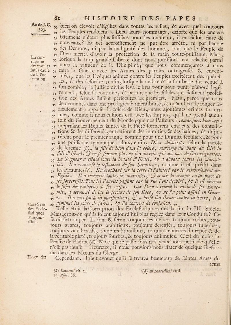 La cor¬ ruption desînœurs fut la caufe de la Per- •fecution. 55 55 55 Si HISTOIRE DES PAPES. An de J. C. M bien on élevoit d’Eglifes dans toutes les villes, 6c avec quel concours 3, les Peuples rendaient à Dieu leurs hommages; deforte que les anciens 53 bâtimens n’étant plus fuffifans pour les contenir, il en falloit faire de 53 nouveaux? Et cet accroillement ne put être arrêté, ni par l’envie 93 des Démons, ni par la malignité des hommes, tant que le Peuple de 33 Dieu mérita d’avoir la protection de fa main toute-puiflante. Mais,.. 3, lorfque la trop grande Liberté dont nous iouïilîons eut relâché parmi 3, nous la vigueur de la Difcipiine; que nous commençâmes a nous 3, faire la Guerre avec les Armes des paroles outrageufes 6c enveni- 33 ruées; que les Evêques animez contre les Peuples excitèrent des quérel- ,3 les, 6c des defordres; enfin,lorfque la malice & la fourberie fut venue à 5, fon comble; la juftice divine leva le bras pour nous punir d’abord legé- 3, rement, félon fit coutume, 6c permit que les fideles qui faiibient profief- 3, fion des Armes fufiênt perfecutez les premiers. Mais, parce que nous demeurâmes dans une prodigieufe infenfibilité,,6c qu’au lieirde fonger fe~ rieufement à appaifer la colere de Dieu, nous ajoutâmes crimes lur cri¬ mes, comme fi nous eufiions crû avec les Impies, qufil ne prend aucun 33 foin du Gouvernement du Monde, que nos Pafleurs ( remarquez bien ceci ) 3, méprifant les Réglés faintes de la Pieté formèrent entr’eux des conteffa- 33 tions 6c des différends., entretinrent des inimitiez 6c des haines, 6c difpu- 3, térent pour le premier rang, comme pour une Dignité feculiere,êepour 33 une puifiance tyrannique: alors, enfin, Dieu objcurcit, félon la parole ,3 dejeremie (b), la fille de Si on dans fa colere, renverfa du haut du Ciel la 3, fille d*Ifirael, (fi ne fe fiouvint plus de fon marche-pié au jour de fon indignation, ,3 Le Seigneur a effacé toute la beauté fi’ Ifraef (fi a abbatu toutes fies mur ail- ,3 les. Il a renverfé le tefiament de fon Serviteur, comme il eft prédit dans „ les Pfeaumcs (c). Il aprophané fur la terre fa Sainteté par le renverfement des 3, Eglifès. Il a renverfé toutes fies murailles, (fi a mis la crainte en la place de ,3 fies forterefies. fous les Peuples paffdnt par la rué Vont déchiré, (fi il eft devenu- ,3 le fa]et des railleries de fies voifins. Car Dieu a relevé la main de fies Enne- „ mis y a détourné de lui le fie cour s de fon Epée, (fi ne V a point affîflé en Guer- ,3 re. Il a mis fin à fa purification y (fi a brifié fon thrône contre la Terre, il & 3y diminué les jours de fia vie , (fi Va couvert de cvnfufion. „ Telle étoit la Corruption des- Ecclefiaftiques dès la fin du III. Siècle,. Mais,croit-on qu’ils foient aujourd’hui plus reglez dans leur Conduite ? Ce feroitfe tromper. Ils font 6c feront toujours les mêmes: toujours riches, tou¬ jours avares, toujours ambitieux, toujours déréglés, toujours fuperbes, toujours vaindicatifs, toujours brouillons, toujours ennemis du repos 6c de la véritable pieté, toujours fourbes, 6c toujours àifiimulez. C’eft du moins la Pcnfêede Platine (fi) : 6c ce qui fe pafie fous nos yeux nous perfuade qu’elle n’eft pas fauffe. Heureux, fi nous pouvions nous fiater de quelque Refor- €ara$ere ■des Eccîe- fi afliques dtaujour- ÛUl. Linge des me dans les Mœurs du Clergé ! Cependant, il. faut avouer qu’il fe trouva beaucoup de faintes Ames du tom (b) Lame ni ch. za '(d) In Marcdlïm VhÂ,