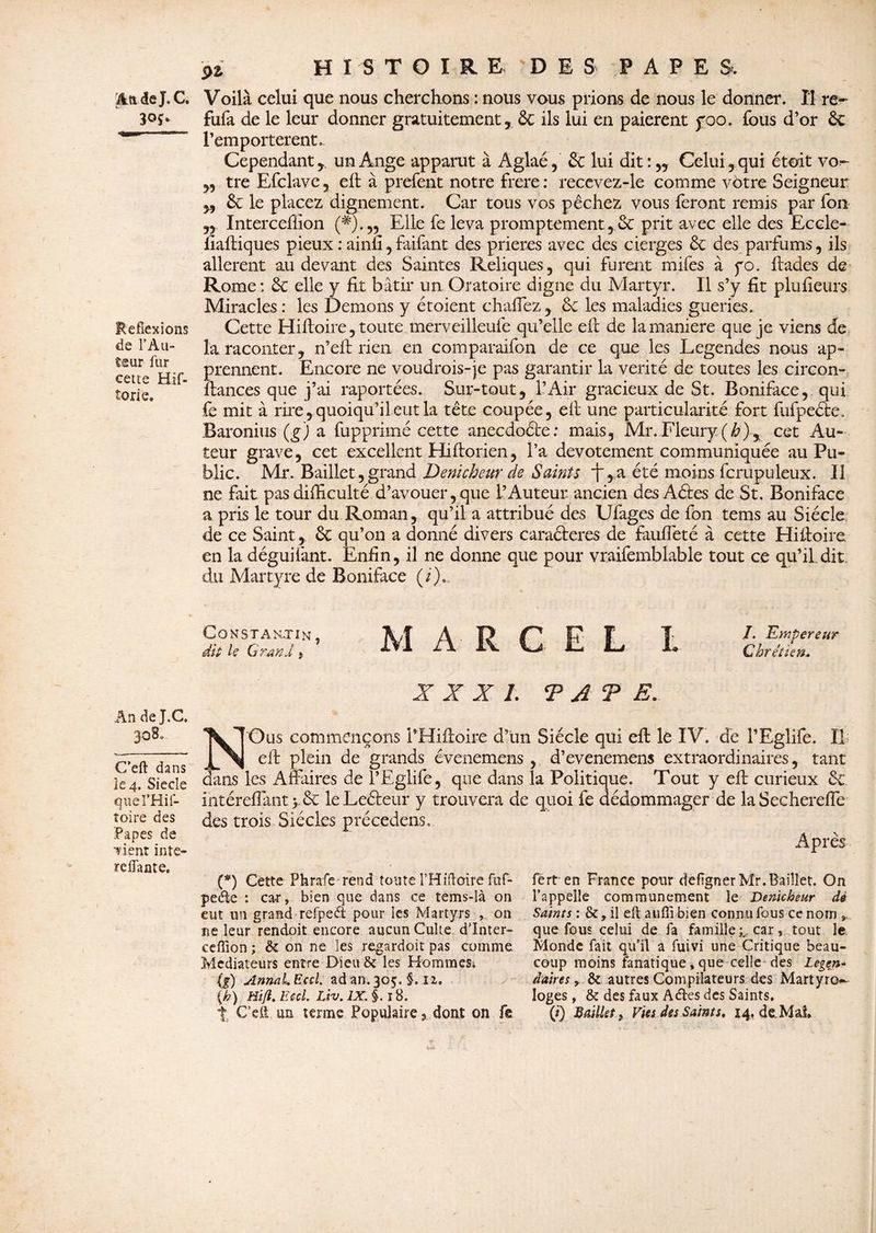 $LftdeJ. C. Refiexions de l'Au¬ teur fur cette Hif- torie» An de J.C. 3o3u C’eft dans Îe4. Siecle quefHif- toire des Papes de Tient inte- reffante. ÿi HISTOIRE DES PAPE S. Voilà celui que nous cherchons : nous vous prions de nous le donner. Il re*- fufa de le leur donner gratuitement, ôt ils lui en paierent yoo. fous d’or & l’emportèrent. Cependant , un Ange apparut à Aglaé, & lui dit:,, Celui, qui étoit vo^ „ tre Efclave , efi: à prefent notre frere : recevez-le comme votre Seigneur „ Ôc le placez dignement. Car tous vos pêchez vous feront remis par fon Interceffion (#).„ Elle fe leva promptement, ôc prit avec elle des Eccle- fiaftiques pieux : ainfi, faifant des prières avec des cierges ôc des parfums, ils allèrent au devant des Saintes Reliques, qui furent mifes à yo. ftades de Rome: ôc elle y fit bâtir un Oratoire digne du Martyr. Il s’y fit plufieurs Miracles : les Démons y étoient chaffez, ôc les maladies guéries- Cette Hifioire, toute merveilleufe qu’elle efi: de la maniéré que je viens de la raconter, n’efi: rien en comparaifon de ce que les Legendes nous ap¬ prennent. Encore ne voudrois-je pas garantir la vérité de toutes les circon- fiances que j’ai raportées. Sur-tout, l’Air gracieux de St. Boniface, qui fe mit à rire, quoiqu’il eut la tête coupée, efi une particularité fort fufpeéte, Baronius (g) a fupprimé cette anecdoéte: mais, Mr.Fleury (h)% cet Au¬ teur grave, cet excellent Hiftorien, l’a dévotement communiquée au Pu¬ blic. Mr. Baillet, grand Dénicheur de Sainte i~,,a été moins fcrupuleux. Il ne fait pas difficulté d’avouer, que l’Auteur ancien des Aétes de St. Boniface a pris le tour du Roman, qu’il a attribué des Ufages de fon tems au Siècle de ce Saint, ôc qu’on a donné divers caraéleres de fauffeté à cette Hifioire en la déguifant. Enfin, il ne donne que pour vraifemblable tout ce qu’il dit du Martyre de Boniface (/)., Constantin, À I? C P F T J. Empereur dit U Grand » ^ Chrétien, XXX/. T A T E. NOus commençons i’Hiftoire d’un Siècle qui efi: le IV. de l’Eglife. Il efi: plein de grands évenemens , d’evenemens extraordinaires, tant dans les Affaires de l’Eglife, que dans la Politique. Tout y efi: curieux ôc intérefiant yôc leLeéleur y trouvera de quoi fe dédommager de laSechereffe des trois Siècles précedens» Après (*) Cette Phrafe rend toute THiftoire fuf- peêie : ca-r, bien que dans ce tems-là on eut un grand refped pour les Martyrs , on ne leur rendoit encore aucun Culte d’inter- ceffion ; & on ne les regardoit pas comme Médiateurs entre Dieu & les HommeSi (g) sînnaLEccl. ad an. 305. §. n. (h) Hïft. EecL Liv. IX. §. 18. t C’eft un terme Populaire , dont on fe férten France pour defignerMr.Baillet. On l’appelle communément le Dénicheur dé Saints : &, il eft auffi bien connu fous ce nom 9, que fous celui de fa famille car, tout le Monde fait qu’il a fuivi une Critique beau¬ coup moins fanatique, que celle des Légen¬ daires y & autres Compilateurs des Martyro¬ loges, & des faux Atftes des Saints. ( t) Baillet y Vies des Saints, 14, de Ma?.