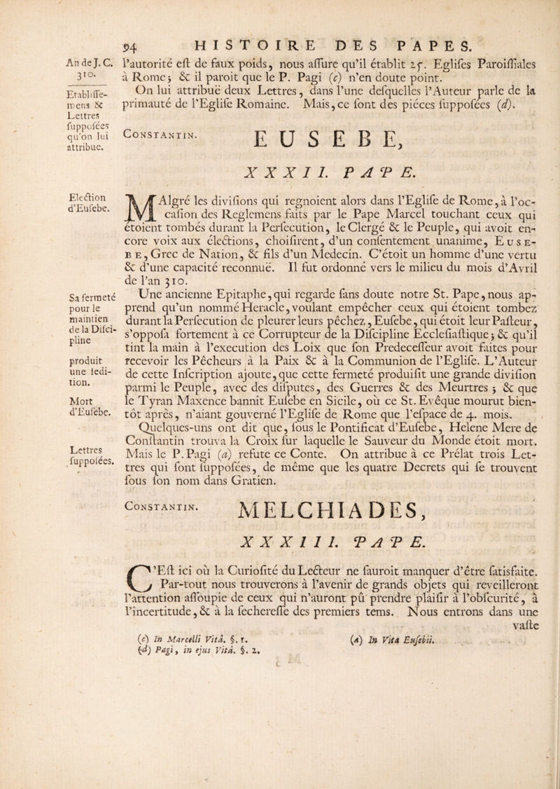 310* Etabli ffe- mens 6c Lettres fuppofées qu’on lui attribue. Eleéfion d’Eufebe. Sa fermeté pour le maintien de laDifei- pline produit une ledi- tion. Mort d’Eufebe. Lettres fuppofées. HISTOIRE DES PAPES. à Rome3 6c il paroit que le P. Pagi (c) n’en doute point. On lui attribue deux Lettres, dans l’une defquelles l’Auteur parle de k primauté de l'Eglife Romaine. Mais,ce font des pièces fuppofées (d). Constantin. E U S E B E, XXXII. ? AT E. J • • / ' ' ' * MAlgré les divilions qui regnoient alors dans l’Eglife de Rome , à l’oc* calion des Reglcmens faits par le Pape Marcel touchant ceux qui étoient tombés durant la Perfccution, le Clergé 6e le Peuple, qui avoit en» core voix aux éleétions, choifircnt, d’un confentement unanime, Euse- b e,Grec de Nation, 6e fils d’un Médecin. C’étoit un homme d’une vertu 6e d’une capacité reconnue. Il fut ordonné vers le milieu du mois a’Avril de l’an 310. Une ancienne Epitaphe,qui regarde fans doute notre St. Pape,nous ap» prend qu’un nommé Heracle, voulant empêcher ceux qui étoient tombez durant la Perfecution de pleurer leurs péchez ,Eufebe, qui étoit leurPafteur, s’oppoft fortement à ce Corrupteur de la Difcipline Ecclefiaftique 3 6e qu’il tint la main à l’execution des Loix que fon PredecefTeur avoit faites pour recevoir les Pêcheurs à la Paix 6c à la Communion de l’Eglife. L’Auteur de cette Infcription ajoute,que cette fermeté produifit une grande divifîon parmi le Peuple, avec des difputes, des Guerres 6c des Meurtres 3 6c que le Tyran Maxence bannit Eufebe en Sicile, ou ce St.Evêque mourut bien¬ tôt après, n’aiant gouverné l’Eglife de Rome que l’efpace de 4. mois. Quelques-uns ont dit que, fous le Pontificat d’Eufebe, Helene Mere de Conllantin trouva la Croix fur laquelle le Sauveur du Monde étoit mort. Mais le P. Pagi (a) réfuté ce Conte. On attribue à ce Prélat trois Let¬ tres qui font fuppofées, de même que les quatre Decrets qui fe trouvent fous fon nom dans Gratien. Constantin. MELCHlADES, X X X 1 1 I. T A P E. C^’Eft ici où la Curiofité duLeéteur ne fauroit manquer d’être fatisfaite. j Par-tout nous trouverons à l’avenir de grands objets qui reveilleront l’attention affoupie de ceux qui n’auront pu prendre plaifir à l’obfcurité, à l’incertitude, 6c à la fechereffe des premiers tems. Nous entrons dans une vafte (c) In MarceUi Vit a. §. r. {a) In Vit A Eufebïh {d) Pagi, in ejus Vit a. §.2.