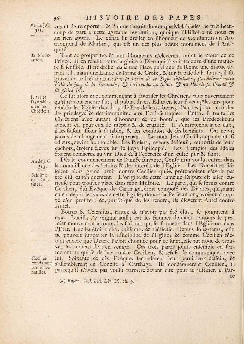 An deJ.G. 3r2‘ Sa 'Modé¬ ration. Il traite favorable¬ ment les Chrétiens, An de J. C. 313» Schifme des Don Ti¬ tilles. Cecilien condamné par les Do- natifles. ** HISTOIRE DES PAPE S. venoit de remporter: & l’on ne fauroit douter queMelchiades ne prît beau- coup de part à cette agréable révolution, quoique l’Hiftoire 11e nous en ait rien appris. Le Sénat fit dreffer en l’honneur de Conftantin un Arc triomphal de Marbre , qui eft un des plus beaux monumens de l’Anti¬ quité. Tant de profperitez & tant d’honneurs n’eleverent point le cœur de ce Prince. 11 en rendit toute la gloire à Dieu qui l’avoit fecouru d’une manié¬ ré fi fenfible. Il fit drefier dans une Place publique de Rome une Statue te¬ nant à la main une Lance en forme de Croix 5 6c fur la bafede la if atue, il fit graver cette Infcription : Par la vertu de ce Signe falutaire, j'ai délivré votre Fille du joug de la Tyrannie, j'ai rendu au Sénat £5? au Peuple Ja liberté £ÿ fa gloire (d). Ce fut alors que,commençant à favorifer les Chrétiens plus ouvertement qu’il n’avoit encore fait, il publia divers Edits en leur faveur,*les uns pour rétablir les Eglifës dans la polie filon de leurs biens, d’autres pour accorder des privilèges 6c des immunitez aux Ecclcfiaftiques. Enfin, il traita les Chrétiens avec autant d’honneur 6c de bonté , que fes Prédecefîeurs avoient eu pour eux de méprisée de cruauté. Il s’entretenoit avec eux, il les faifoit afieoir à fa table, 6c les combloit de fes bienfaits. On ne vit jamais de changement fi furprenant. Le nom Jefus-Chriif, auparavant fi odieux, devint honnorable. Les Prélats, revenus de l’exil, ou fortis de leurs cachots, étoient élevez fur le fiege Epiicopal. Les Temples des Idoles étoient confierez au vrai Dieu 6c à l’exercice d’un culte pur 6c faint. Dès le commencement de l’année fuivante, Conftantin voulut entrer dans la connoifiance des befoins 6c des interets de l’Eglife. Les Donatiftes fai- foient alors grand bruit contre Cecilien qu’fis prétendoient n’avoir pas été élu canoniquement. L’origine de cette fameufe Diipute eft allez cu- rieufe pour trouver place dans mon Hiftoire. Le parti, qui fe forma contre Cecilien, élû Evêque de Carthage,étoit compoié des Diacres,qui,aiant eu en depot les vafes de cette Eglife, durant la Perfecution, avoient comp¬ té d’en profiter: 6c,plûtôtque de les rendre, ils éleverent Autel contre Autel. Botrus 6c Celenfius, irritez de n’avoir pas été élûs, fe joignirent à eux. Lucilla s’y joignit aufiij car les femmes donnent toujours le pre¬ mier mouvement à toutes les faétions qui fe forment dans l’Eglife ou dans l’Etat. Lucilla étoit riche,puifiante, 6c faétieufe. Depuis long-tems, elle ne pouvoir fupporter la Difcipline de l’Eglife* 6c comme Cecilien n’é¬ tant encore que Diacre l’avoit choquée pour ce fujet,elle fut ravie de trou¬ ver les moïens de s’en venger. Ces trois partis joints enfemble en for¬ mèrent un qui fc déclara contre Cecilien, 6c refufa de communiquer avec lui. Soixante 6c dix Evêques fécondèrent leur pernicieux defiein, 6c s’afiemblerent en Concile à Carthage. Ils condamnèrent Cecilien, 1. pareequ’il n’avoit pas voulu paroître devant eux pour fe juftifier. z. Par¬ ce (d) Euftbè, Hïjl, Et cl. Liv, IX. ch, 9.