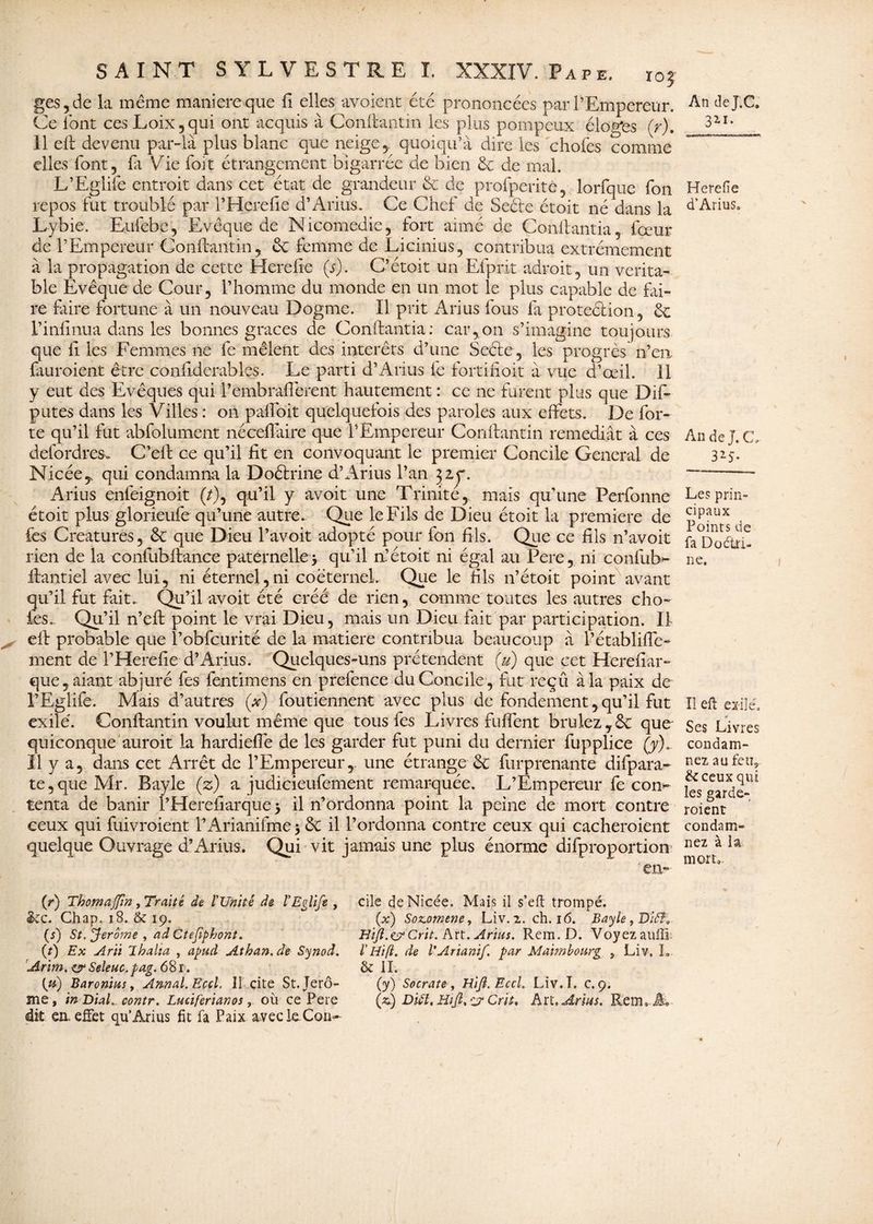 ges,de la même maniéré que fi elles avaient été prononcées par l’Empereur. Ce font ces Loix,qui ont acquis à Conifantin les plus pompeux éloges (r), 11 eff devenu par-là plus blanc que neige, quoiqu’il dire les choies comme elles font, ia Vie foit étrangement bigarrée de bien de de mal. L’Eglife entroit dans cet état de grandeur & de profperité, lorfque Ton repos fut troublé par l’Herefie d’Arius. Ce Chef de Seéfe étoit né dans la Lybie. Euiébe, Evêque de Nicomedie, fort aimé de Co-nff antia , fœur de l’Empereur Conifantin , de femme de Licinius, contribua extrêmement à la propagation de cette Herefie (s). C’étoit un Efpiit adroit, un vérita¬ ble Evêque de Cour, l’homme du monde en un mot le plus capable de fai¬ re faire fortune à un nouveau Dogme. Il prit Arius fous fa protection, de l’infinua dans les bonnes grâces de Conftantia: car,on s’imagine toujours que fi les Femmes ne fe mêlent des intérêts d’une Seéte, les progrès n’en finiraient être confiderables. Le parti d’Arius fe fortifiait à vue d’œil. 11 y eut des Evêques qui l’embrafiérent hautement : ce ne furent plus que Dif- putes dans les Villes : on pafioit quelquefois des paroles aux effets. De for¬ te qu’il fut abfolument nécefiàire que l’Empereur Conifantin remédiât à ces defordres. C’eft ce qu’il fit en convoquant le premier Concile General de Nicée^ qui condamna la Doétrine d’Arius l’an 32,^. Arius enfeignoit (/), qu’il y avoit une Trinité, mais qu’une Perfonne étoit plus glorieufe qu’une autre. Que le Fils de Dieu étoit la première de les Créatures, de que Dieu l’avoit adopté pour fon fils. Que ce fils n’avoit rien de la confiibfiance paternelle} qu’il n’étoit ni égal au Pere, ni confub» ffantiel avec lui, ni éternel,ni coëternel. Que le fils n’étoit point avant qu’il fut fait. Qu’il avoit été créé de rien, comme toutes les autres cho¬ ies.. Qu’il n’efl point le vrai Dieu, mais un Dieu fait par participation. II eff probable que l’obfcurité de la matière contribua beaucoup à l’établifle- ment de l’Herefie d’Arius. Quelques-uns prétendent (u) que cet Herefiar- que, aiant abjuré fes fentimens en prefence du Concile , fut reçû à la paix de l’Eglife. Mais d’autres (#) foutiennent avec plus de fondement, qu’il fut exilé. Conifantin voulut même que tous fes Livres fulfent brûlez,de que quiconque aurait la hardiefie de les garder fut puni du dernier fupplice (y). Il y a, dans cet Arrêt de l’Empereur,, une étrange de furprenante difpara- te,queMr. Bayle (z) a judicieufement remarquée. L’Empereur fe con^ tenta de banir l’Herefiarque} il n’ordonna point la peine de mort contre ceux qui fuivroient l’Arianifme} de il l’ordonna contre ceux qui cacheraient quelque Ouvrage d’Arius. Qui vit jamais une plus énorme difproportion en- (r) Thomajfin, Traité de l'Unité de l'Eglifs , &c. Chap. 18. & 19. (s) St. Jerome , ad Ctefîpbont. (?) Ex Arii lhalia , apud Athan. de Synod. Arim. & Seleuc. pag. 68 r. (0) Baronius, Annal. Eccl. licite St.Jerô- me, in Dial, contr. Lucïferianos, où ce Pere dit en. effet qu’Arius fit fa Paix aveckCon- cile deNicée. Mais il s’eft trompé. (x) Sozomene, Liv.2. ch. 16. Bayle, BiSÏ, Hijl.<&Crit. Art. Arius. Rem. D. Voyezaufïî l'Htfl. de l'Arianif. par Mai ni bourg } Liv, I, & IL (y) Socrate , Hijl. Eccl. Liv. T. c. 9. (a) Diùl. Hijl, c7 Crit, Art. Arius. Rem*. A* An deT.C. 321. Herefie d’Arius* An de J. CL 325- Les prin¬ cipaux Points de fa Doétri¬ ne. Il eft exilé* Ses Livres condam¬ nez au feu, & ceux qui les garde- roient condam¬ nez à la mort»