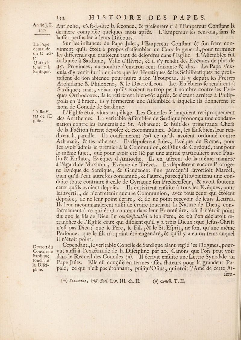 347 • Le Pape demande un G nci- 1 Quis’af- 1cm bie à Sardique. Ti fte E- tat de l’E- gïiie. Decrets du Concile de Sardique touchant îa Difci- plinc. Hz HISTOIRE DES PAPES. Antioche, c’eft-à-dire la fécondé, 6c prefenterent à l’Empereur Confiant h dernière compofée quelques mois après. L’Empereur les renvoia, fans fe lai lier perfuader à leurs Dite ours. Sur les inftances du Pape Jules, l’Empereur Gonflant 6c fon frere con¬ vinrent qu’il étoit à propos d’affembler un Concile general, pour terminer les différends qui caufoient tant de defordres dans l’Eglife. L’Affemblée fut indiquée à Sardique, Ville d’Illyrie, 6c il s’y rendit des Evêques de plus de 3f. Provinces, au nombre d’environ cent foixante 6c dix. Le Pape s’ex- eufa d’y venir fur la crainte que les Heretiques 6c les Schématiques ne profit Laffont de fon abfence pour nuire à fon Troupeau. Il y députa les Prêtres Archidame 6c Philoxene, 6c le Diacre Leon. Les Eufebiens fe rendirent à Sardique3 mais, voiant qu’ils étoient en trop petit nombre contre les Evê¬ ques Orthodoxes, ils fe retirèrent bien-tôt après, 6c s’étant arrêtez à Philip- polis en Thrace, ils y formèrent une Affemblée à laquelle ils donnèrent le nom de Concile de Sardique. L’Eglife étoit alors au pillage. Les Conciles fe lançoient réciproquement des Anathemes. La véritable Affemblée de Sardique prononça une condam¬ nation contre les Ennemis de St. Athanafe : 6c huit des principaux Chefs de la Faélion furent depofez 6c excommuniez. Mais, les Eufebiens leur ren¬ dirent la pareille. Ils confirmèrent (ni) ce qu’ils avoient ordonné contre Athanafe, 6c fes adhérons. Ils dépoferent Jules, Evêque de Rome, pour les avoir admis le premier à fa Communion, 6cOfius de Cordoue, tant pour le même fujet, que pour avoir été lié par une amitié particulière avec Pau¬ lin 6c Euflate, Evêques d’Antioche. Ils en uferent de la même, maniéré à l’égard de Maximin, Evêque de Trêves. Ils dépoferent encore Protoge* ne Evêque de Sardique, 6c Gaudence: l’un pareequ’il favorifoit Marcel, bien qu’il l’eut autrefois condamné 3 6c l’autre, pareequ’il avoit tenu une con¬ duite toute contraire à celle de Cyriaque fon Predeceffeur, 6c avoit foutenu ceux qu’ils avoient depofez. Ils écrivirent enfuite à tous les Evêques,pour les avertir, de n’entretenir aucune Communion, avec tous ceux qui étoient dépofez 3 de ne leur point écrire 3 6c de ne point recevoir de leurs Lettres. Ils leur racommandèrent auffi de croire touchant la Nature de Dieu, con¬ formement à ce qui étoit contenu dans leur Formulaire, ou il n’étoit point dit que le fils de Dieu fut confubftantiel à fon Pere, 6c où l’on déclaroit re¬ tranchez de l’Eglife ceux qui difoient qu’il y a trois Dieux : que Jefus-Chrift n’ell pas Dieu3 que le Pere, le Fils ,6c le St.Efprit, ne font qu’une même Perforine : que le fils n’a point été engendré, cC qu’il y a eu un tems auquel il n’étoit point. Cependant, le véritable Concile de Sardique aiant réglé les Dogmes, pour¬ vut aufiî à l’exactitude de la Difcipline par 20. Canons que l’on peut voir dans le Recueil des Conciles (»). Il écrivit enfuite une Lettre Synodale au Pape Jules. Elle eft conçûé en termes affez dateurs pour la grandeur Pa¬ pale 3 ce qui n’efh pas étonnant, puifqu’Ofius, qui étoit l’Ame de cette Af- fem- 0*0 Sezomene, Bijl, Bccl, Liv. III. ch. IL (n) C on cil. T. IL