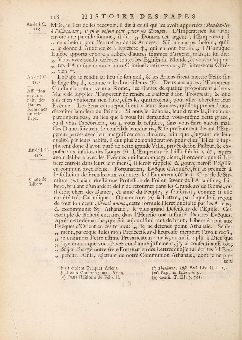 35 v An de J.C. 3 57- Affection extraordi¬ naire des Dames Romaines pour le Pape. An de J. C. 358- Chute de Libéré. ïi8 HISTOIRE DES PAPES. ■* Mais 5 au lieu de les recevoir, il dit à celui qui les avoir apportées : Rendez-Jet à VEmpereur j il en a befoin pour paier fes Troupes* L’Imperatrice lui aiant envoie une pareille fomme, il dit: „ Dormez cet argent à l’Empereur> il en a befoin pour l’entretien de Tes Armées. S’il n’en a pas befoin, qu’il „ le donne à Auxcnce 6c à Epiélete f, qui en ont befoin. „ L’Eunuque Eufebe apporta encore à Libéré d’autres fommes d’argent, mais 5 il lui dit : Vous avez rendu defertes toutes les Eglifes du Monde, 6c vous m’appor- 55 tez l’Aumône comme à un Criminel: retirez-vous, 6c faites-vous Chrê- 55 tien -f. Le Pape fe rendit au lieu de fon exil, 6c les Ariens firent mettre Félix fur le liege Papal, comme je le dirai ailleurs (k). Deux ans après, l’Empereur Conftantius étant venu à Rome, les Dames de qualité propoferent à leurs Maris de fupplier l’Empereur de rendre le Pafteur à fon Troupeau > 6c que s’ils n’en vouloicnt rien faire,elles les quitteroient, pour aller chercher leur Evêque. Les Sénateurs repondirent à leurs femmes, qu’ils apprehendoient d’exciter la colere du Prince. Si nous le fâchons, leur dirent-ils,il ne nous pardonnera pas > au lieu que fî vous lui demandez vous-même cette grâce 5 ou il vous l’accordera, ou il vous la refufera, fans vous faire aucun mal. Ces Dames fuivirent le confeil de leurs maris ,6c fe prefenterent devant l’Em¬ pereur parées avec leur magnificence ordinaire, afin que , jugeant de leur qualité par leurs habits,il eut plus de confideration pour elles. Elles le fup- plierent donc d’avoir pitié de cette grande Ville, privée de fon Pafteur, 6c ex¬ po! ce aux infultes des Loups (/). L’Empereur fe laifta fléchir -, 6c , après avoir délibéré avec les Evêques qui l’accompagnoient, il ordonna que fi Li¬ béré entroit dans leurs fentimens, il ferait rappellé 6c gouvernerait l’Eglifo en commun avec Félix. Fortunatien, Evêque d’Aquilée,fut le premier à le folliciter de fe rendre aux volontez de l’Empereur* 6c le 3. Concile de Sir- mium (ni) aiant drefte une Profeftion de Foi en faveur de l’Arianifme, Li¬ béré, brûlant d’un ardent delir de retourner dans les Grandeurs de Rome, où il étoit chéri des Dames, 6c aimé du Peuple, y fouferivit, comme fi elle eut été très-Catholique. On a encore (n) fa Lettre, par laquelle il reçoit de tout fon cœur, libenti animo, cette formuleHeretique faite par les Ariens, 6c excommunie St. Athanafe , le plus grand Defenfeur de l’Eglife. Cet exemple de lâcheté entraîna dans l’Herefie une infinité d’autres Evêques. Après cette démarche, qui fait aujourd’hui tant de bruit. Libéré écrivit aux Evêques d’Orient en ces termes : „ Je ne défends point Athanafe. Seule- „ ment,pareeque Jules mon Predeceftèur d’heureufe mémoire l’avoit reçu, ,5 je craignois d'être eftimé Prévaricateur: mais, quand il a plû à Dieu que „ jaye connu que vous l’avez condamné juftement, j’y ai confenti aufïî-tot * „ 6c j’ai chargé notre frere Fortunatien des Lettres que j’en ai écrites à l’Em- pereur. Ainfi, rejettant de notre Communion Athanafe, dont je ne pre- tens f Ils étoient Evêques Ariens. (I) Theodoret, Hift. Eccl. Liv. lî. c. 17. f II étoit Chrétien; mais Arien. (m) Pagi, ïn Liberio §. 9.