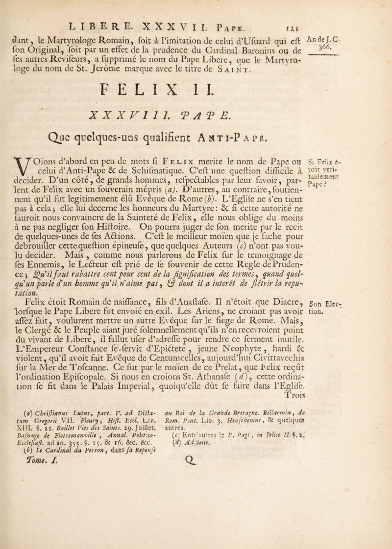 âant, le Martyrologe Romain, foit à l’imitation de celui d’Uiuard qui eft fon Original, loit par un effet de la prudence du Cardinal Baronius ou de fes autres Revifeurs, a fupprimé le nom du Pape Libéré, que le Martyro¬ loge du nom de St. Jerome marque avec le titre de Saint» FELIX IL X X X V 1 1 1. TATE. Que quelques-uns qualifient Asti-Pape. Vr Oions d’abord en peu de mots fi Félix mérité le nom de Pape oit celui d’Anti-Pape & de Schifmatique. C’eft une queftion difficile à décider. D’un côté, de grands hommes, refpeétables par leur favoir, par¬ lent de Félix avec un fouverain mépris (a). D’autres, au contraire,foutien- nent qu’il fut légitimement élû Evêque de Rome (b). L’Eglile ne s’en tient pas à cela 3 elle lui decerne les honneurs du Martyre: Sc h cette autorité ne iàuroit nous convaincre de la Sainteté de Félix, elle nous oblige du moins à ne pas négliger fon Hiftoire. On pourra juger de fon mérité par le récit de quelques-unes de fes Aétions. C’eft le meilleur moïen que je fâche pour débrouiller cette queftion épineufe, que quelques Auteurs (c) n’ont pas vou¬ lu décider. Mais, comme nous parlerons de Félix fur le témoignage de fes Ennemis, le Leéteur eft prié de fe fouvenir de cette Réglé de Pruden¬ ce y Qu'il faut rabattre cent pour cent de la flgnification des termes, quand quel¬ qu'un parle d'un homme qu'il n'aime pas, dont il a interet de flétrir la répu¬ tation■. Félix étoit Romain de naiffiance, fils d’Anaftafe. Il n’étoit que Diacre, lorfque le Pape Libéré fut envoié en exil. Les Ariens, ne croiant pas avoir affiez fait, voulurent mettre un autre Evêque fur le fiege de Rome. Mais, le Clergé & le Peuple aiantjuré folemnellement qu’ils n’en recevroient point du vivant de Libéré, il fallut ufer d’adreffie pour rendre ce ferment inutile. L’Empereur Confiance federvit d’Epiélete , jeune Néophyte, hardi de violent, qu’il avoir fait Evêque de Centumcelles, aujourd’hui Civittavechia fur la Mer de Tofcanne. Ce fut par le moïen de ce Prélat, que hélix reçût l’ordination Epifcopale. Si nous en croions St. Athanafe (*/), cette ordina¬ tion fe fit dans le Palais Impérial, quoiqu’elle dût fe faire dans TEglifê. 1 A nr* I rois (a) Chriflianus Lupus, part. V. ad Vltta- tum Gregorïi VIL Fleury, Hijl. Lccl. Liv. XIII. §. il. Baillet Vies des Saints. 2.9. Juillet. Bafnage de Flotiemafîville , Annal. Politxo• Eiclefiafi. ad an. 355. §. 15;. & 16. 8cc. 6tc, (£) Le Cardinal du Perron, dans fa Reponfe Tome, L an Roi de la Grande Bretagne. Bellarmin, de Rom, Pont. Lib. 3. Henfchenms, 6e quelques autres. (c) Entr’autres le P, P agi, m Feüce \d) Ad Soin. a An de J, C > 366. Si Véïn é- toit véri¬ tablement Pape } Son Elec¬ tion*