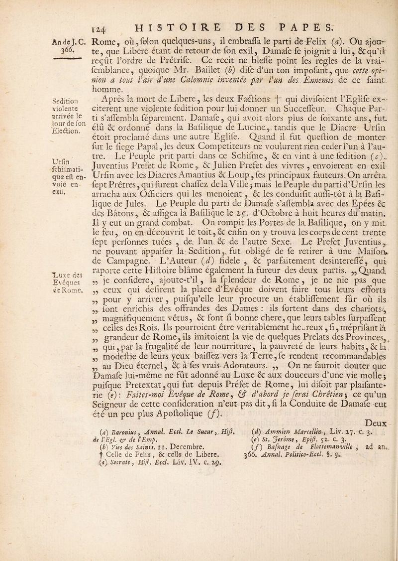366. Sédition violente arrivée îe jour de Ton Election. XJrfin fchiimatï- que eft en¬ voie en exii. Luxe des Evêques de Rome, 114 histoire des papes. te, que Libéré étant de retour de fon exil, Damafe fe joignit à lui, & qu’il reçût l’ordre de Prêtrife. Ce récit ne bielle point les réglés de la vrai- femblance, quoique Mr. Baiîlet (b) difed’un ton impofant, que cette opi¬ nion a tout Pair d'une Calomnie inventés par P un des Ennemis de ce faint homme. Après la mort de Libère, les deux FaéHons ~j~ qui divifoient l’Eglife ex¬ citèrent une violente (édition pour lui donner un Succeffeur. Chaque Par¬ ti s'affembla féparement. Damafe, qui avoit-alors plus de foixante ans, fut élu & ordonné dans la Balilique de Lucine^, tandis que le Diacre Lrlin étoit proclamé dans une autre Eglife. Quand il fut queition de monter far le liege Papal, les deux Compétiteurs ne voulurent rien cederl’un à l’au¬ tre. Le Peuple prit parti dans ce Schifme, 6c en vint à une fedition (c)n Juventius Préfet de Rome,. & Julien Préfet des vivres , envoierent en exil Urfîn avec les Diacres Amantius 6c Loup, fes principaux fauteurs. On arrêta, fept Prêtres, qui furent chalfez de la Vilie j mais le Peuple du parti d’Urfin les arracha aux Officiers qui les menoient , 6c les conduifît auffi-tôt à la Bail- lique de Jules. Le Peuple du parti de Damafe s’afïémbla avec des Epées 6c des Bâtons, 6c ailigea la Balilique le if. d’Octobre à huit heures du matin. Il y eut un grand combat. On rompit les Portes de la. Balilique, on y mit le feu, on en découvrit le toit, 6c enfin on y trouva les corps de cent trente fept perfonnes tuées , de, l’un 6c de l’autre Sexe. Le Préfet Juventius T ne pouvant appaifer la: Sédition,., fut obligé de fe retirer à une Maifoiv de Campagne. L’Auteur Çd) fidele , 6c parfaitement desintereffié, qui raporte cette Hiitoire blâme également la fureur des deux partis. ,, Quand 5, je confidere, ajoute-t’il, la fplendeur de Rome, je ne nie pas que „ ceux qui défirent la place d’Evêque doivent faire tous leurs efforts ,, pour y arriver , puifqu’elle leur procure un établiffement fur où iis font enrichis des offrandes des Dames : ils fortent dans des chariots;, „ magnifiquement vêtus, 6c font il bonne chere,que leurs tables furpaffent ,, celles des Rois. Ils pourroient être véritablement heureux, fi, méprifant lâ ,, grandeur de Rome, ils imitoient la vie de quelques Prélats des Provinces,. yy qui,par la frugalité de leur nourriture, la pauvreté de leurs habits,6cla „ modeitie de leurs yeux baiffez vers la T erre, fe rendent recommandables „ au Dieu éternel, 6c à fes vrais Adorateurs. „ On ne fauroit douter que Damafe lui-même ne fût adonné au Luxe 6c aux douceurs d’une vie molle j puifque Prétextât, qui fut depuis Préfet de Rome, lui difoit par plaifante- rie (e): Faites-moi Evêque de Rome, £5? d'abord je ferai Chrétien \ ce qu’un Seigneur de cette confideration n’eut pas dit, fi la Conduite de Damafe eut été un peu plus Apoftolique (/), Deux (4) Baronius, Annal. Eccl. Le SueurH'ijl» de l'EgL çj? de l'Emb. (b) Vies des Saints, 11. Décembre, f Celle de Félix, Se celle de Libère, {() Sacrait, Hop, Ecd. Liv, IV. c, 2.9, (d) Ammien Marcellin-} Liv. .17. c. 3. (e) St. jerome y Epift. 51. c. 3. (/) Bafnage de Flottemanville , ad an« 366. Annal. PoliPtco-Eccl. §. 9*,