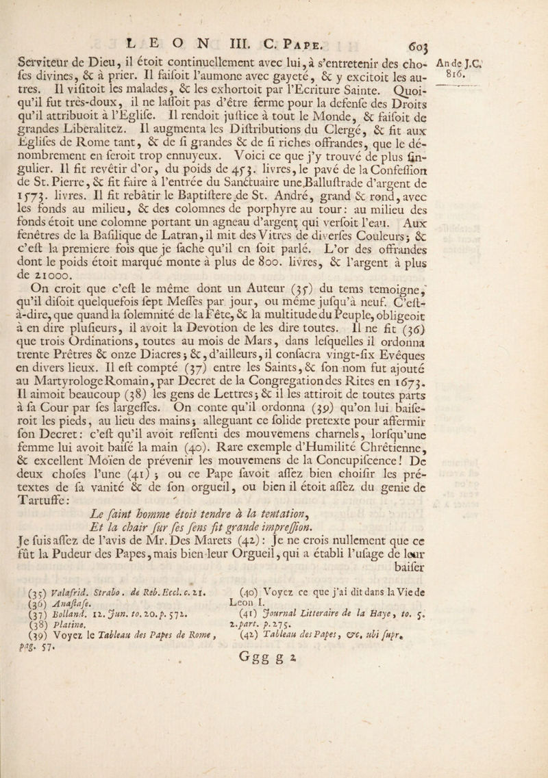 Serviteur de Dieu, il étoit continuellement avec lui, à s’entretenir des cho- An de J.C* fes divines, 6c à prier. Il faifoit l’aumone avec gayeté, 6c y excitoit les au- 8l6, très. Il vifitoit les malades, 6c les exhortoit par l’Ecriture Sainte. Quoi¬ qu’il fut très-doux, il ne lalfoit pas d’être ferme pour la defenfe des Droits qu’il attribuoit à l’Eglife. Il rendoit juftice à tout le Monde, 6c faifoit de grandes Liberalitez. Il augmenta les Diftributions du Clergé, 6c fit aux Eglifes de Rome tant, 6c de fi grandes 6c de fi riches offrandes, que le dé¬ nombrement en feroit trop ennuyeux. Voici ce que j’y trouvé de plus fin- gulier. 11 fit revêtir d’or, du poids de 4f 3. livres, le pavé de laConfefiîon de St.Pierre, 6c fit faire à l’entrée du Sanctuaire unejBalluftrade d’argent de if73. livres. Il fit rebâtir le Baptifterede St. André, grand 6c rond,avec les fonds au milieu, 6c des colomnes de porphyre au tour : au milieu des fonds étoit une colomne portant un agneau d’argent qui verfoit l’eau. Aux fenêtres de la Bafilique de Latran,il mit des Vitres de diverfes Couleurs 3 6c c’eft la première fois que je fâche qu’il en foit parlé. L’or des offrandes dont le poids étoit marqué monte à plus de 800. livres, 6c l’argent à plus de 2x000. On croit que c’efl: le même dont un Auteur (3f) du tems témoigné,” qu’il difoit quelquefois lépt Méfiés par jour, ou même jufqu’à neuf. C’efi:- à-dire, que quand la folemnité de la Fête, 6c la multitude du Peuple, obligeoit à en dire plufieurs, il avoit la Dévotion de les dire toutes. 11 ne fit (36) que trois Ordinations, toutes au mois de Mars, dans lesquelles il ordonna trente Prêtres 6c onze Diacres 5 6c, d’ailleurs, il confacra vingt-fix Evêques en divers lieux. Il efl compté (37) entre les Saints,6c fon nom fut ajouté au Martyrologe Romain, par Decret de la Congrégation des Rites en 1673* Il aimoit beaucoup (38) les gens de Lettres 5 6c il les attiroit de toutes parts à fa Cour par fes largeffes. On conte qu’il ordonna (39) qu’on lui baife- roit les pieds, au lieu des mains 3 alléguant ce folide pretexte pour affermir fon Decret: c’efi: qu’il avoit reflenti des mouvemens charnels, lorfqu’une femme lui avoit baifé la main (40). Rare exemple d’Humilité Chrétienne, 6c excellent Moïen de prévenir les mouvemens de la Concupifcence ! De deux chofes l’une (41) 3 ou ce Pape favoit affez bien choifir les pré¬ textes de fa vanité 6c de fon orgueil, ou bien il étoit affez du genie de T artuffe : Le faint homme étoit tendre à la tentation, Et la chair fur [es fens fit grande imprejjîon. Je fuis affez de l’avis de Mr. Des Marets (42.) : Je ne crois nullement que ce fût la Pudeur des Papes,mais bien leur Orgueil,qui a établi l’ufage de lotir baifer (35) Valafrid. Straho . de Reb. Eccl. c. 2,1. (36) Anajiafe. (37) Rolland. 11. Jun. to. 20.p. 571. (38) Platine. (39) Voyez le Tableau des Papes de Rom, m* H* (40) Voyez ce que j’ai dit dans la Vie de Leon I. (41) Journal Littéraire de la Haye, to. $0 2.part, 275. (42) Tableau des Papes, c?ct ubi [upr* Ggg g *