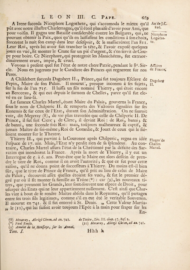 A Irene lucceda Nicephore Logothete, qui s’accomoda le mieux qu’il pût avec notre illuftre Charlemagne, qu’il étoit plus aife d’avoir pour Ami, que pour voifin. Il gagna une Bataille confiderable contre les Bulgares, qui,ne pouvant obtenir la Paix,quoi qu’ils en laifiàlîent les conditions à fonchoix, forcèrent la nuit fon camp dans leur defefpoir, 6c le malfacrérent l’an 811. Leur Roi, après lui avoir fait trancher la tête,6c l’avoir expofé quelques jours en vue, fit monter le Crâne fur un pie d’argent, 6c s’en iervit de Cou- pe pour boire. Ce Nicephore,qui protegeoit les Manichéens, fut extraor¬ dinairement avare, impie, & cruel. Voyons à prefent quel fut l’état de notre cherePatrie, pendant le 8e. Siè¬ cle. Nous en jugerons par le Caraètere des Princes qui regnerent fur nos Peres. A Childebert fucceda Dagobert II., Prince,qui fut toujours Efclave de Pépin, Maire de fon Palais. 11 mourut’, presque inconnu à fes fujets, fur la fin de l’an 71 f. Il laifia un fils nommé Thierry, qui étoit encore au Bercceau, 6c qui eut depuis le furnom de Chelles, parce qu’il fut éle¬ vé en ce lieu-là. Le fameux Charles Martel,étant Maire du Palais, gouverna la France, fous le nom de Chilperic II. ôc remporta des Viétoires fignalées fur fes Ennemis 6c fur ceux de l’Etat, durant Ion Adminiftration. On ne fauroit voir, dit Mezeray (8), de vie plus traverfée que celle de Chilperic IL De Prince, il fut fait Clerc -> de Clerc, il devint Roi : de Roi, banni\ 6c de banni, une fécondé fois Roi : mais, toûjours malheureux à captif, 6c jamais Maître de foi-même> Roi de Comedie, 6c Jouet de ceux qui le fai- lbient monter fur le Theatre. Thierry II., qui parvint à la Couronne après Chilperic, régna en idée l’efpace de 17. ans. Mais,l’Etat n’y perdit rien de fa lplendeur. x\u con¬ traire, Charles Martel afiiira l’état de la Chrétienté par la défaite des Sar- razins qui inondoient la France. Après la mort de Thierry, il y eut un An de T*C, 816. Nicephore Logoth&- te. Affaires de France* DagobesÆ IL Eloges 'de Charles Martel. fûr, que le titre de Prince de France, qu’il prit au lieu de celui de Maire du Palais, découvrit aflez quelles étoient fes vues, 6c fut le premier dé- gré par où il fit monter fa famille au Trône(#) : car (9),les nouveaux ti¬ tres, que prennent les Grands, leur font Tou vent une efpece de Droit, pour ufurper des Etats qui ne leur appartiennent nullement. C’eft ainfi que Char¬ les vint à bout de fe rendre Maître abfolu dans le Royaume, qu’il partagea entre fes trois fils légitimés, comme s’il en eut été le véritable Souverain. Il mourut en 741. 6c il fut enterré à St. Denis. „ Cette Valeur Martia- „ le (10), qui lui faifoit avoir toujours l’Epée à la main pour fraper fur les En- (8) Mezeray y Abrégé Chrcn, ad an. 711. (*) Paul Emile. (9) Amelot de la^Hou/faye, fur les Ann al ^ Tom. L de Tacite , Liv. îII. chap.tf. Ref. i. (10) Mezeray, Abrégé Cbron^ad 4#, 741. Hhh h