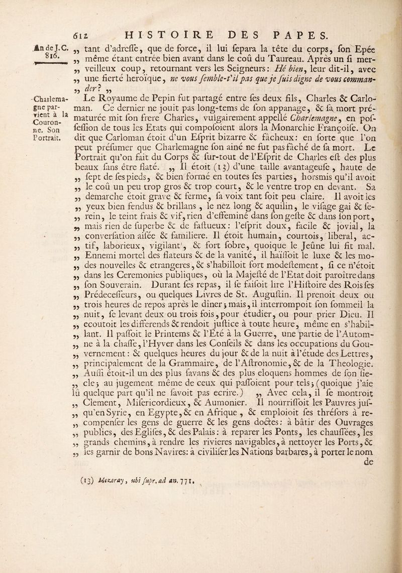 Si 6. y ■■ »*» -Charlema¬ gne par¬ vient à la Couron¬ ne. Son Portrait. 612 HISTOIRE DES PAPES. 35 même étant entrée bien avant dans le coû du Taureau. Après un fi mer- „ veilleux coup, retournant vers les Seigneurs : Hé bien, leur dit-il, avec „ une fierté héroïque, ne vous femble-f il pas que je fuis digne de vous commun- 5, der? ,, . Le Royaume de Pépin fut partagé entre fes deux fils, Charles 6c Carlo- man. Ce dernier ne jouit pas long-tems de fon appanage, 6c fa mort pré¬ maturée mit fon frere Charles, vulgairement appellé Charlemagne, en pof- fefiion de tous les Etats qui compofoient alors la Monarchie Françoife. On dit que Carloman étoit d’un Efprit bizarre 6c fâcheux: en forte que l’on peut préfumer que Charlemagne fon ainé ne fut pas fâché de fa mort. Le Portrait qu’on fait du Corps 6c fur-tout dcl’Efprit de Charles efi: des plus beaux fins être flaté. ,, Il étoit (13) d’une taille avantageufe , haute de „ fept de fes pieds, 6c bien formé en toutes fes parties, horsmis qu’il avoir „ le coû un peu trop gros 6c trop court, 6c le ventre trop en devant. Sa „ démarché étoit grave 6c ferme, fa voix tant foit peu claire. 11 avoir les „ yeux bien fendus 6c brillans , le nez long 6c aquilin, le vifage gai 6c fe- ,, rein, le teint frais 6c vif, rien d’effeminé dans fongefte 6c dans fon port, w mais rien de fuperbe 6c de faftueux: l’efprir doux, facile 6c jovial, la „ converfation aifée 6c familière. Il étoit humain, courtois, liberal, ac- „ tif, laborieux, vigilant-, 6c fort fobre, quoique le Jeûne lui fit mal. „ Ennemi mortel des fîateurs 6c de la vanité, il haï doit le luxe 6c les mo- „ des nouvelles 6c étrangères, 6c s’habilloit fort modeftement, fi ce 11’étoit 5, dans les Ceremonies publiques, où la Majefté de l’Etat doit paroî tre dans „ fon Souverain. Durant fes repas, il fe failoit lire l’Hiftoire des Rois fes „ Prédecefieurs, ou quelques Livres de St. Auguftin. Il prenoit deux ou 5, trois heures de repos après le dîner 5 mais, il interrompoit fon fommeil la „ nuit, fe levant deux ou trois fois,pour étudier, ou pour prier Dieu. Il ,, ecoutoit les différends 6c rendoit jufiiee à toute heure, même en s’habii- ,, lant. Il paffoit le Printems 6c l’Été à la Guerre, une partie de l’Autom- „ ne à la chailé, l’Hyver dans les Confeils 6c dans les occupations du Gou- 3, vernement: 6c quelques heures du jour êtde la nuit à l’étude des Lettres, „ principalement de la Grammaire, de l’Aftronomie, 6c de la Théologie. „ Auffi étoit-il un des plus favans 6c des plus eloquens hommes de fon fie- „ de, au jugement même de ceux qui pafloient pour tels >(quoique j’aie lû quelque part qu’il ne favoit pas écrire.) „ Avec cela, il fe montroit „ Cîement, Mifericordieux, 6c Aumônier. Il nourrifloit les Pauvres juf- „ qu’en Syrie, en Egypte, 6c en Afrique , 6c emploioit fes thréfors à re- ,, compenfer les gens de guerre 6c les gens doétes: à bâtir des Ouvrages „ publics, des Eglifes, 6c des Palais : à reparer les Ponts, les chauffées, les ,, grands chemins, à rendre les rivières navigables,à nettoyer les Ports,6c ,, les garnir de bons Navires: à civiliferles Nations barbares, à porter le nom de (13) Mezeray, ubi fupr.ad an.’j’jï.
