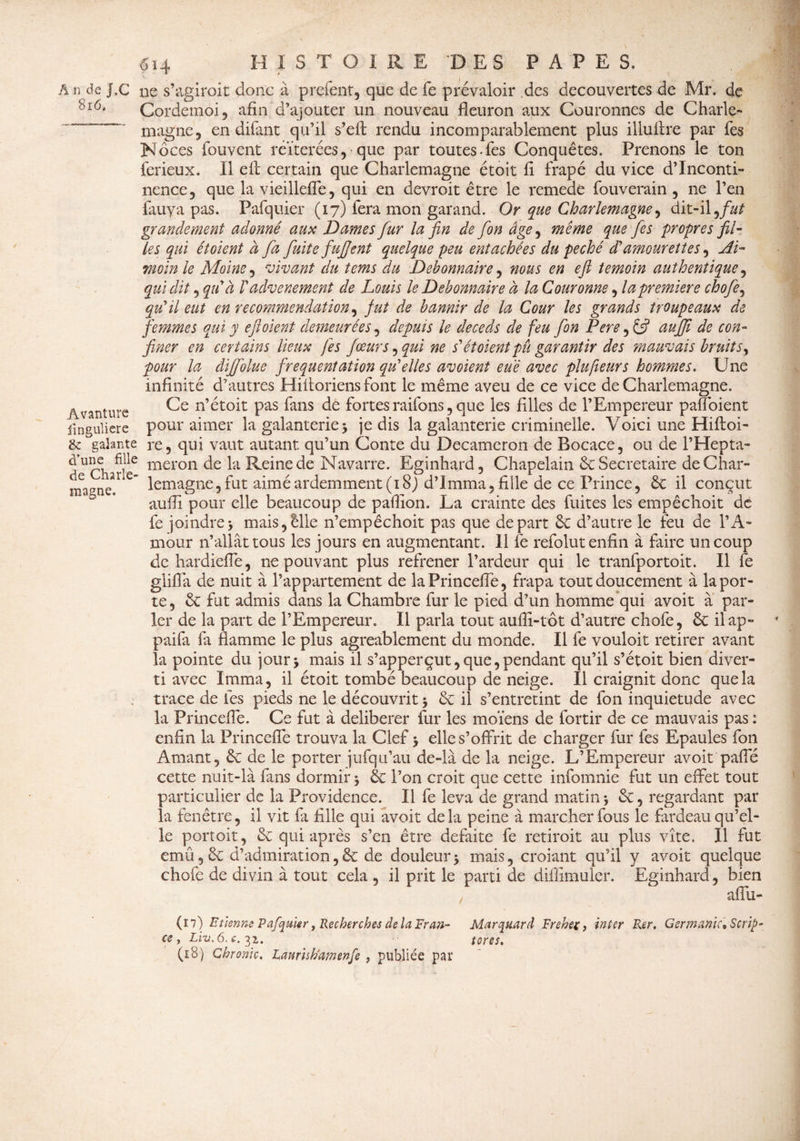 6i4 Avanture finguliere A n de J.C ne s’agirait donc à prefent, que de fe prévaloir ,des decouvertes de Mr. de Cordemoi, afin d’ajouter un nouveau fleuron aux Couronnes de Charle- ~ magne, en difant qu’il s’elt rendu incomparablement plus illulire par Tes Noces fouvent réitérées, que par toutes-fes Conquêtes. Prenons le ton ferieux. Il eft certain que Charlemagne étoit fi frapé du vice d’inconti¬ nence, que la vieillefle, qui en devroit être le remedé fouverain , ne l’en fauya pas. Pafquier (17) fera mon garand. Or que Charlemagne, dit-il ,/&/ grandement adonné aux Dames fur la fin de fon âge ^ même que fies propres fil¬ les qui ét oient à fa fuite fufjent quelque peu entachées du péché dé amourettes, Ai- moin le Moine, vivant du tems du Débonnaire, nous en efi témoin authentique, qui dit, qu'à /’advenement de Louis le Débonnaire à la Couronne, la première chofe, qu'il eut en recommendation, fut de bannir de la Cour les grands troupeaux de femmes qui y eftoient demeurées, depuis le deceds de feu fon Pere, & auffi de con¬ finer en certains lieux fes fœur s, qui ne s'ét oient pu garantir des mauvais bruits^ pour la diffolue fréquentation qu'elles avoient eue avec plufieurs hommes. Une infinité d’autres Hiitoriens font le même aveu de ce vice de Charlemagne. Ce n’étoit pas fans de fortesraifons,que les filles de l’Empereur pafloient pour aimer la galanterie j je dis la galanterie criminelle. Voici une Hiftoi- &: Valante re, qui vaut autant, qu’un Conte du Decamcron de Bocace, ou de l’Hepta- d^Qiarkf meron Reine de Navarre. Eginhard, Chapelain & Secrétaire de Char- magneT e~ lemagne, fut aimé ardemment (18J d’Imma, fille de ce Prince, 6c il conçut aufli pour elle beaucoup de pafiion. La crainte des fuites les empêchoit de fe joindre> mais,êlle n’empêchoit pas que départ 6c d’autre le feu de l’A¬ mour n’allât tous les jours en augmentant. 11 fe refolut enfin à faire un coup de hardieffe, ne pouvant plus refrener l’ardeur qui le tranfportoit. Il fe gliffa de nuit à l’appartement de laPrinceffe, frapa tout doucement à la por¬ te, 6c fut admis dans la Chambre fur le pied d’un homme qui avoit à par¬ ler de la part de l’Empereur. Il parla tout aufli-tôt d’autre chofe, 6c ilap- paifa fa flamme le plus agréablement du monde. Il fe vouloir retirer avant la pointe du jour -, mais il s’apperçut, que, pendant qu’il s’étoit bien diver¬ ti avec Imma, il étoit tombé beaucoup de neige. Il craignit donc que la , trace de fes pieds ne le découvrit 5 6c il s’entretint de fon inquiétude avec la Princeffe. Ce fut à délibérer fur les moïens de fortir de ce mauvais pas : enfin la Princeffe trouva la Clef > elle s’offrit de charger fur fes Epaules fon Amant, 6c de le porter jufqu’au de-là de la neige. L’Empereur avoit pafle cette nuit-là fans dormir 5 6c l’on croit que cette infomnie fut un effet tout particulier de la Providence. Il fe leva de grand matin * 6c, regardant par la fenêtre, il vit fa fille qui avoit delà peine à marcher fous le fardeau qu’el¬ le portoit, 6c qui après s’en être défaite fe retirait au plus vite. Il fut emû, 6c d’admiration, 6c de douleur $ mais, croiant qu’il y avoit quelque chofe de divin à tout cela , il prit le parti de diilîmuler. Eginhard, bien / affu- (17) Etienne Pafqukr, Recherches de la Eran- Marquer d Frehec, inter Rer. Germanie* Scrip- ce , Liv. 6. c. 31. tores. (18) Chrome, Laurish'amenfe , publiée par
