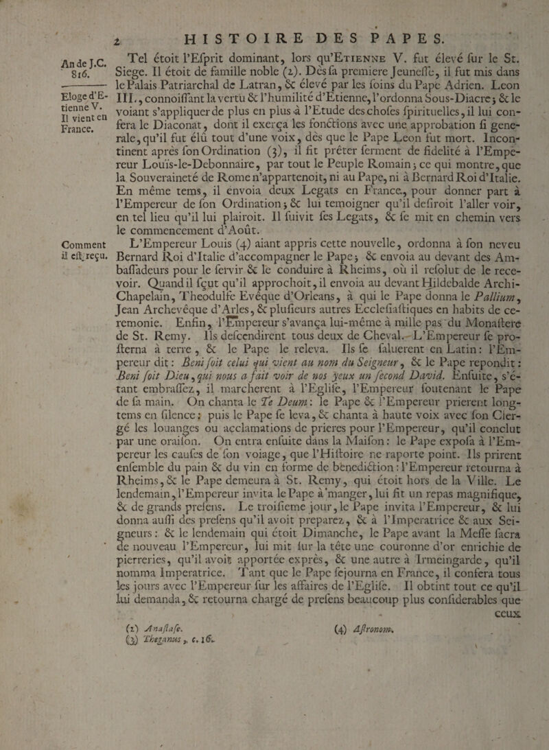 Z An de J.C. ' 816. Eloge d’E¬ tienne V. Il vient en France. Comment il elf reçu. HISTOIRE DES PAPES. Tel étoit l’Efprit dominant, lors qu’EnENNE V. fut élevé fur le St. Siégé. Il étoit de famille noble (i). Dès fa première Jeunefie, il fut mis dans le Palais Patriarchal de Latran, 6c élevé par les foins du Pape Adrien. Leon III., connoiflant la vertu 6c l’humilité d’Etienne, l’ordonna Sous-Diacre j 6c le voiant s’appliquer de plus en plus-à l’Etude deschofes fpirituelles, il lui con¬ féra le Diaconat, dont il exerça les fonélions avec une approbation fi gene¬ rale, qu’il fut élû tout d’une voix, dès que le Pape Leon fut mort. Incon¬ tinent après fon Ordination (3), il fit prêter ferment de fidelité à l’Empe¬ reur Louïs-le-Debonnaire, par tout le Peuple Romainy ce qui montre, que la Souveraineté de Romen’appartencit, ni au Pape, ni à Bernard Roi d’Italie. En même tems, il envoia deux Légats en France., pour donner part à l’Empereur de fon Ordination j 6c lui témoigner qu’il defiroit l’aller voir, en tel lieu qu’il lui plairoit. 11 fuivit fes Légats, 6c fe mit en chemin vers le commencement d’Août. L’Empereur Louis (4) aiant appris cette nouvelle, ordonna à fon neveu Bernard Roi d’Italie d’accompagner le Pape> 6c envoia au devant des Am- bafladeurs pour le fervir 6c le conduire à Rheims, où il refolut de le rece¬ voir. Quand il fçut qu’il approchoit, il envoia au devant Hildcbalde Archi- Chapelain, Theodulfe Evêque d’Orléans, à qui le Pape donna le Pallium, Jean Archevêque d’Arles, 6cplufieurs autres Ecclefialliques en habits de ce¬ remonie. Enfin, P Empereur s’avança lui-même à mille pas du Monallere de St. Remy. Ils defeendirent tous deux de Cheval. L’Empereur fe pro- fierna à terre , 6c le Pape le releva. Ils fe faluerent en Latin : l’Em¬ pereur dit : Béni joit celui qui vient au nom du Seigneur, 6c le Pape répondit : Béni joit Dieu, qui nous a fait voir de nos yeux un fécond David. Enfuite, s’é¬ tant embraffez, il marchèrent à l’Eglife., l’Empereur foutenant le Pape de fa main. On chanta le 'Te Deunr. le Pape 6c l’Empereur prièrent long- tems en filence: puis le Pape fe leva,6c chanta à haute voix avec fon Cler¬ gé les louanges ou acclamations de prières pour l’Empereur, qu’il conclut par une oraifon. O11 entra enfuite dans la Maifon : le Pape expola à l’Em¬ pereur les eau fes de fon voiage, que l’Hifioire ne raporte point. Ils prirent enfemble du pain 6c du vin en forme de benediélion : l’Empereur retourna à Rheims,6c le Pape demeura à St. Remy, qui étoit hors de la Ville. Le lendemain, P Empereur invita le Pape à manger, lui fit un repas magnifique, 6c de grands prefens. Le troifieme jour,le Pape invita l’Empereur, 6c lui donna aufii des prefens qu’il avoit préparez, 6c à l’Imperatrice 6c aux Sei¬ gneurs : 6c le lendemain qui étoit Dimanche, le Pape avant la Mefle facra de nouveau l’Empereur, lui mit lur la tête une couronne d’or enrichie de pierreries, qu’il avoit apportée exprès, 6c une autre à Irmeingarde, qu’il nomma Impératrice. Tant que le Pape fejourna en France, il conféra tous les jours avec l’Empereur fur les affaires de l’Eglife. 11 obtint tout ce qu’il lui demanda, 6c retourna chargé de prefens beaucoup plus confiderablcs que > - ceux. Ci) Jînajlafe. (4) djlronom» O Thezanus ,, c, 16L