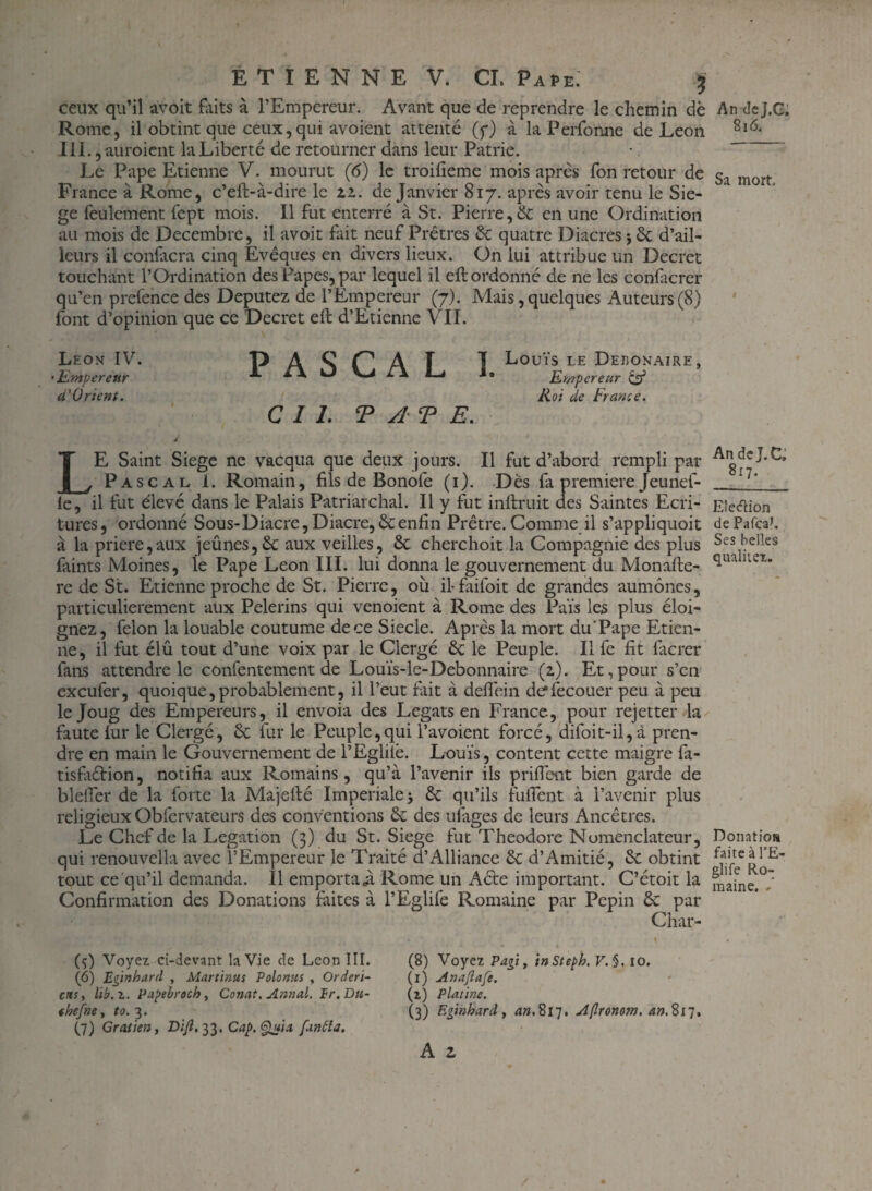 ceux qu’il avoit Faits à l’Empereur. Avant que de reprendre le chemin dè Rome, il obtint que ceux,qui avoient attenté (y) à la Perfonne de Leon III., auroient la Liberté de retourner dans leur Patrie. Le Pape Etienne V. mourut (<5) le troifieme mois apres fon retour de France à Rome, c’eft-à-dire le 11. de Janvier 817. après avoir tenu le Sié¬ gé feulement fept mois. Il fut enterré à St. Pierre,& en une Ordination au mois de Décembre, il avoit fait neuf Prêtres 6c quatre Diacres j 6c d’ail¬ leurs il confiera cinq Evêques en divers lieux. On lui attribue un Decret touchant l’Ordination des Papes, par lequel il cft ordonné de ne les confacrer qu’en prefence des Députez de l’Empereur (7). Mais, quelques Auteurs (8) font d’opinion que ce Decret elt d’Etienne VII. Leon IV. P A S C A f I ^ouïs LE Debonaire, •Empereur A ** ^ L\ 1» Empereur & à'(Jrient. Roi de France. CIL TATE. LE Saint Siégé ne vacqua que deux jours. Il fut d’abord rempli par Pascal 1. Romain, fils de Bonofe (i). Dès fa première Jeunef- le, il fut élevé dans le Palais Patriarchal. Il y fut inftruit des Saintes Ecri¬ tures, ordonné Sous-Diacre,Diacre,6cenfin Prêtre. Comme il s’appliquoit à la priere,aux jeûnes, 6c aux veilles, 6c cherchoit la Compagnie des plus fiiints Moines, le Pape Leon III. lui donna le gouvernement du Monafle- re de St. Etienne proche de St. Pierre, où if faifoit de grandes aumônes, particulièrement aux Pèlerins qui venoient à Rome des Pais les plus éloi¬ gnez, félon la louable coutume de ce Siecle. Après la mort du’Pape Etien¬ ne, il fut élû tout d’une voix par le Clergé 6c le Peuple. Il fe fit facrer fans attendre le confentement de Louïs-le-Debonnaire (z). Et,pour s’en exeufer, quoique, probablement, il l’eut fait à defi'ein de*fecouer peu à peu le Joug des Empereurs, il envoia des Légats en France, pour rejetter la faute fur le Clergé, 6c lur le Peuple,qui l’avoient forcé, difoit-il,d pren¬ dre en main le Gouvernement de l’Eglilè. Louis, content cette maigre fa- tisfaétion, notifia aux Romains, qu’à l’avenir ils priflent bien garde de blelTer de la forte la Majefté Impériale j 6c qu’ils fuflent à l’avenir plus religieux Obfervateurs des conventions 6c des ufiiges de leurs Ancêtres. Le Chef de la Légation (3) du St. Siégé fut Théodore Nomenclateur, qui renouvella avec l’Empereur le Traité d’Alliance 6c d’Amitié, 6c obtint tout ce qu’il demanda. Il emportai. Rome un Aéte important. C’étoit la Confirmation des Donations faites à l’Eglife Romaine par Pépin 6c par Char- (ç) Voyez ci-devant la Vie de Leon III. (6) Eginhard , Martinus Polonus , Orderi- ens, lib.i. Papebroch, Conat. Annal. Ir.Du- «hefne, to. 3. (7) Gratien, Di fi, 33. Cap. Quia. fiinèla. (8) Voyez P agi y inStebh. V. §. 10. (1) uinafiafe. (z) Platine. (3) Egtnhard t an.’èi']. sîflronotn. an.%17, A z An de j.G. 816. Sa mort. An de J. C, 817. EledMon de Pafca>. Ses belles qualitei. Donation faite à l’E- glife Ro¬ maine. /