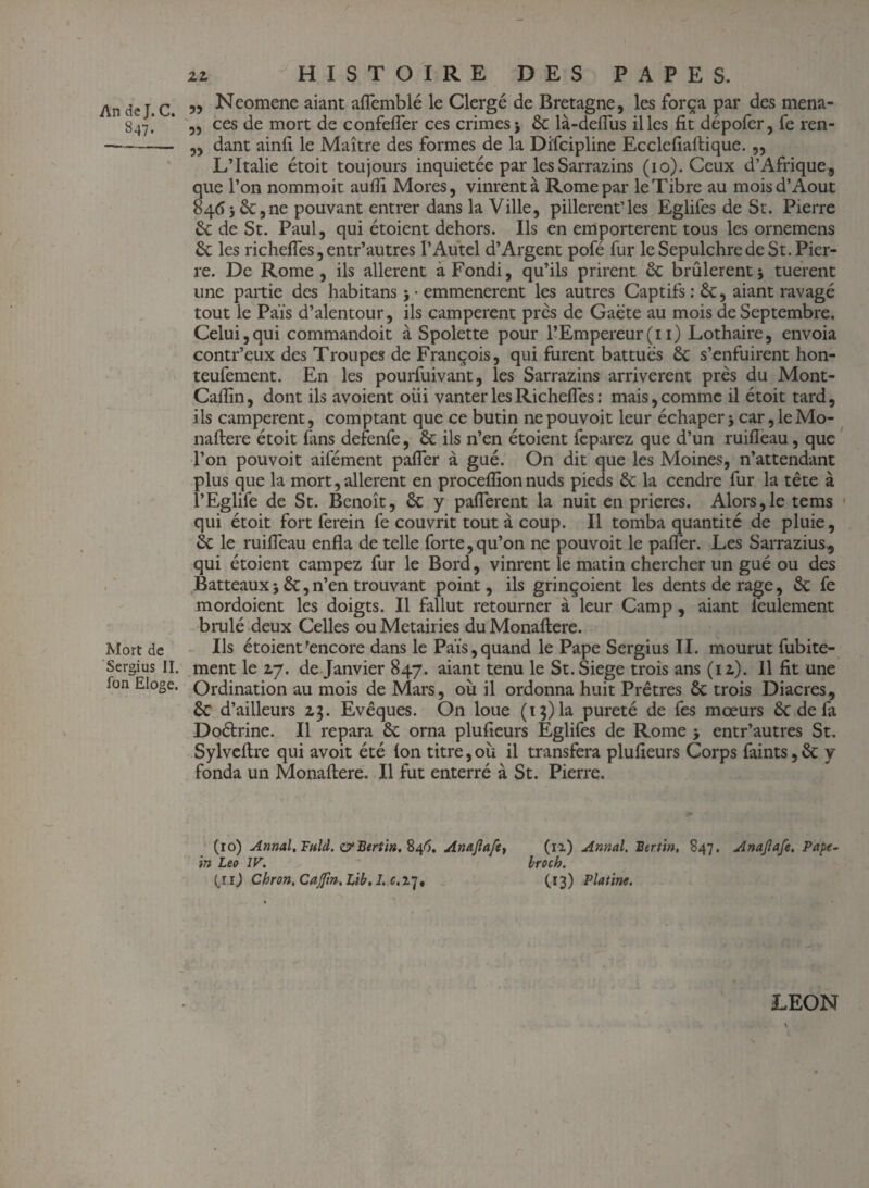 847. Mort de Sergius II. ion Eloge. 22 HISTOIRE DES PAPES. „ Neomene aiant aflemblé le Clergé de Bretagne, les força par des mena- ,, ces de mort de confefler ces crimes j ôc là-deflùs il les fit dépofer, fe ren- ,, dant ainfi le Maître des formes de la Difcipline Ecclefiaftique. „ L’Italie étoit toujours inquiétée par les Sarrazins (10). Ceux d’Afrique, que l’on nommoit auflî Mores, vinrent à Rome par le Tibre au mois d’Août 846* 6c,ne pouvant entrer dans la Ville, pillèrent’les Eglifes de St. Pierre 6c de St. Paul, qui étoient dehors. Ils en emportèrent tous les ornemens ôc les richefles, entr’autres l’Autel d’Argent pofé fur le Sepulchre de St. Pier¬ re. De Rome, ils allèrent àFondi, qu’ils prirent êc brûlèrent5 tuerent une partie des habitans 5 • emmenerent les autres Captifs : 6c, aiant ravagé tout le Pais d’alentour, ils campèrent près de Gaëte au mois de Septembre. Celui,qui commandoit à Spolette pour l’Empereur(11) Lothaire, envoia contr’eux des Troupes de François, qui furent battues ôc s’enfuirent hon- teufement. En les pourfuivant, les Sarrazins arrivèrent près du Mont- Caflin, dont ils avoient oiii vanter les Richefles : mais, comme il étoit tard, ils campèrent, comptant que ce butin ne pouvoit leur échaper j car, le Mo¬ naftere étoit fans defenfe, 6c ils n’en étoient feparez que d’un ruifleau, que l’on pouvoit aifément pafler à gué. On dit que les Moines, n’attendant plus que la mort, allèrent en proceflion nuds pieds 6c la cendre fur la tête à l’Eglife de St. Benoît, 6c y paflerent la nuit en prières. Alors,le tems qui étoit fort ferein fe couvrit tout à coup. Il tomba quantité de pluie, 6c le ruifleau enfla de telle forte,qu’on ne pouvoit le pafler. Les Sarrazius, qui étoient campez fur le Bord, vinrent le matin chercher un gué ou des Batteauxi 6c, n’en trouvant point, ils grinçoient les dents de rage, 6c fe mordoient les doigts. Il fallut retourner à leur Camp, aiant feulement brûlé deux Celles ou Métairies du Monaftere. Ils étoient'encore dans le Pais, quand le Pape Sergius II. mourut fubite- ment le 27. de Janvier 847. aiant tenu le St. Siégé trois ans (12). Il fit une Ordination au mois de Mars, où il ordonna huit Prêtres ÔC trois Diacres, 6c d’ailleurs 23. Evêques. On loue (13)la pureté de fes mœurs 6c delà Doétrine. Il repara 6c orna plufieurs Eglifes de Rome > entr’autres St. Sylveftre qui avoit été ion titre,où il transfera plufieurs Corps faints,6c y fonda un Monaftere. Il fut enterré à St. Pierre. (10) Annal, Fnld. &Bertin. $46. Anajlafey (iz) Annal. Berlin, 847. Anajiafe, Pape- in Léo IV. broch. (Jij Chron.CaJftn.lib, I. c.ip, (13) Platine. LEON