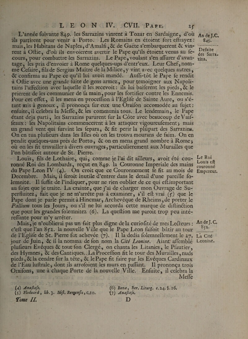 L’année fuivante 84p. les Sarrazins vinrent à Tozar en Sardaigne, d’où ils partirent pour venir à Porto. Les Romains en étoicnt fort effrayez: mais,les Habitans de Naples,d’Amalfi,6c de Gaëte s’embarquèrent 6c vin¬ rent à Oftie, d’où ils envoierent avertir le Pape qu’ils étoient venus au fe- cours, pour combattre les Sarrazins. Le Pape, voulant s’en affurer d’avan¬ tage, les pria d’envoier à Rome quelques-ups d’entr’eux. Leur Chef, nom¬ mé Cefaire, fils de Sergius Maître de la Milice, y vint avec quelques autres, £c confirma au Pape ce qu’il lui avoit mandé. Aufîi-tôt le Pape fe rendit à Oftie avec une grande fuite de gens armez, pour témoigner aux Napoli¬ tains l’affeétion avec laquelle il les recevoit: ils lui baiferent les pieds,& le prièrent de les communier de fa main,pour les fortifier contre les Ennemis. Pour cet effet, il les mena en proceflion à l’Eglife de Sainte Aure, ou s’é¬ tant mis à genoux , il prononça fur eux une Oraifon accomodée au fujet : enfuite, il célébra la Meffe, 6c les communia tous. Le lendemain, le Pape étant déjà parti, les Sarrazins parurent fur la Côte avec beaucoup deVaïf- feaux: les Napolitains commencèrent à les attaquer vigoureufement} mais un grand vent qui furvint les fepara, 6c fit périr la plûpart des Sarrazins. On en tua plufieurs dans les Ifles où on les trouva mourans de faim. On en pendit quelques-uns près de Porto, 6c on en mena grand nombre à Rome* où on les fit travaillera divers ouvrages, particulièrement aux Murailles que l’on bâtiffoit autour de St. Pierre. Louis, fils de Lothaire, qui, comme je l’ai dit ailleurs, avoit été cou¬ ronné Roi des Lombards, reçut en 849. la Couronne Impériale des mains du Pape Leon IV (4). On croit que ce Couronnement le fit au mois de Décembre. Mais, il feroit inutile d’entrer dans le detail d’une pareille fo- lemnité. Il fuffit de l’indiquer,pour ne rien oublier de ce qui eft.important au fujet que je traite. La crainte, que j’ai de charger mon Ouvrage de Su- perfluitez, fait que je ne m’arrête pas à examiner, s’il eft vrai (y) que le Pape dont je parle permit à Hincmar, Archevêque de Rheims,de porter le Pallium tous les Jours, ou s’il ne lui accorda cette marque de diftinéiion que pour les grandes folemnitez (6). La queftion me paroit trop peu inté- reffante pour m’y arrêter. Mais,je n’oublierai pas un fait plus digne delà curiofttéde mesLeéteurs : c’eft que l’an 8yz. la nouvelle Ville que le Pape Leon faifoit bâtir au tour de l’Eglife de St. Pierre fut achevée (7). 11 la dédia folemnellement le 27. jour de Juin, 6c il la nomma de fon nom la Cité Leonine. Aianf affemblé plufieurs Evêques 6c tout fon Clergé, on chanta les Litanies, le Piautier, des Hymnes, 6c des Cantiques.. La Proceflion fit le tour des Murailles, nuds pieds, 6c la cendre fur la tête, 6c le Pape fit faire par les Evêques Cardinaux de l'Eau luftrale, dont ils arrofoient les murs en pafiànt. Il prononça trois Oraifons, une à chaque Porte de la nouvelle Ville. Enfuite, il célébra la Meffe (4) Anaftafe. (6) Bonn, Ber. Liturg, c.24. §.l6. (5) Flodoard, lib.3. Btjl. ReT%tnJis, CAO. Ana/lafe. Tome IL D An de J.C. 849. Défaite des Sarra. zins. Le Roi Louis eft couronné Empereur. An de J. C. 852. La Cité Leonine.