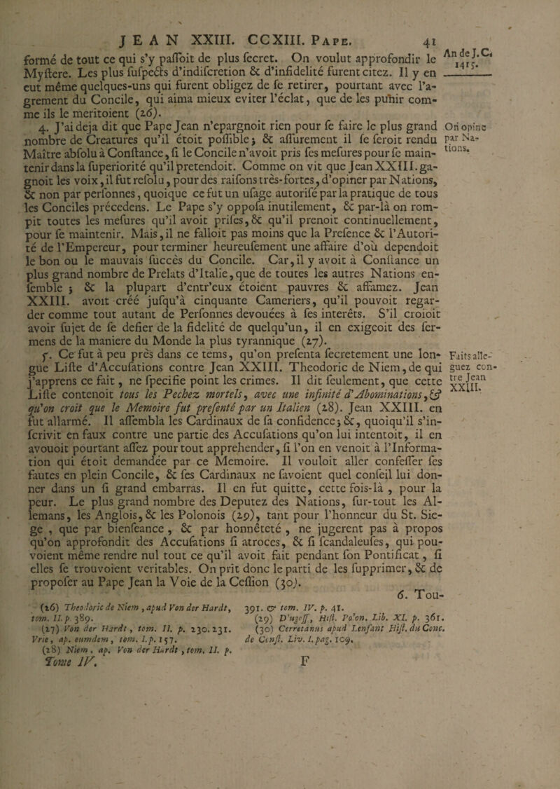 formé de tout ce qui s’y pafioit de plus fecret. On voulut approfondir le Myftere. Les plus fufpeéts d’indiferetion 6c d’infidélité furent citez. Il y en — eut même quelques-uns qui furent obligez de fe retirer, pourtant avec l’a- grement du Concile, qui aima mieux éviter l’éclat, que de les puhir com¬ me ils le meritoient (2.6). 4. J’ai déjà dit que Pape Jean n’epargnoit rien pour fe faire le plus grand Ori opine nombre de Créatures qu’il étoit pofîiblej 6c aflurement il fe feroit rendu P.ar Na- Maître abfolu à Confiance, fl le Concile n’avoit pris fes mefures pour fe main- uo: s* tenir dans la fuperiorité qu’il pretendoit. Comme on vit que Jean XXIII. ga- gnoit les voix, il fut refolu, pour des raifons très-fortes, d’opiner par Nations, 6c non par perfonnes, quoique ce fut un ufage autorifé parla pratique de tous les Conciles précedens. Le Pape s’y oppofa inutilement, 6c par-là on rom¬ pit toutes les mefures qu’il avoit prifes,8c qu’il prenoit continuellement, pour fe maintenir. Mais,il ne falloit pas moins que la Prefencc 6c l’Autori¬ té de l’Empereur, pour terminer heureufement une affaire d’oii dependoit le bon ou le mauvais fuccès du Concile. Car,il y avoit à Confiance un plus grand nombre de Prélats d’Italie,que de toutes les autres Nations en- femble j 6c la plupart d’entr’eux étoient pauvres 6c affamez. Jean XXIII. avoit créé jufqu’à cinquante Cameriers, qu’il pouvoir regar¬ der comme tout autant de Perfonnes dévouées à fes intérêts. S’il croioit avoir fujet de fe defier de la fidelité de quelqu’un, il en exigeoit des fer- mens de la maniéré du Monde la plus tyrannique (17). y. Ce fut à peu près dans ce tems, qu’011 prefenta fecretement une Ion- Faits allé¬ gué Lifte d’Accufations contre Jean XXIII. Theodoric deNiem,dequi guez. con j’apprens ce fait, ne fpecifie point les crimes. Il dit feulement, que cette Lifte contenoit tous les Pechez mortels, avec une infinité cTAbominations,£5? qu'on croit que le Mémoire fut prefentépar un Italien (z8). Jean XXIII. en fut allarmé. Il afiembla les Cardinaux de fa confidence j 6c, quoiqu’il s’in- ferivit en faux contre une partie des Accufations qu’on lui intentoit, il en avouoit pourtant aflèz pour tout appréhender, fi l’on en venoit à l’Informa¬ tion qui étoit demandée par ce Mémoire. Il vouloit aller confefler fes fautes en plein Concile, 6c fes Cardinaux 11e favoient quel confeil lui don¬ ner dans un fi grand embarras. Il en fut quitte, cette fois-là , pour la peur. Le plus grand nombre des Députez des Nations, fur-tout les Al- lemans, les Anglois,6c les Polonois (zp), tant pour l’honneur du St. Sié¬ gé , que par bienfeance , 6c par honnêteté , ne jugèrent pas à propos qu’on approfondit des Accufations fi atroces, 6c fi fcandaleufes, qui pou- voient même rendre nul tout ce qu’il avoit fait pendant fon Pontificat, fi elles fe trouvoient véritables. On prit donc le parti de les fupprimer, 6c de propofer au Pape Jean la Voie de la Ceflîon (30,). 6. Tou- (16) Theo.hric de Kicm , apud Von dsr Hardt, 391. e? tcm. IV. p. 41. tom. 389. (29) D’ugrjf, Hcfi. Po'on. Lib. XI. p. 361. (17) Von der Hardt, tom. II. p. 230.131. (30) Cerretanus apud Ltnfant Hijl, duConc. Vrie, ap. eumdem , tom. l.p. 157. de Ccnjl. Liv.l.pag, 109. (28) Niem . ap. Von der Hardt , tom. 11. p. Tome IV, F