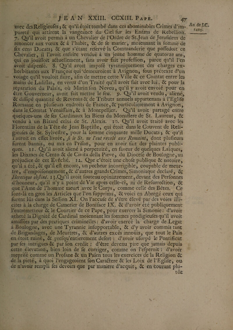 avec desReligieufès * 6c qu’il étoit tombé dans ces abominables Crimes d’im¬ pureté qui attirent la vangeance du Ciel fur les Enfims de Kebeliion. 7. Qu’il avoit permis à un Chevalier de l’Ordre de St Jean de Jerufalem de renoncer aux vœux 6c à l’habit, 6c de Te marier, moïennant la fomme de fix cens Ducats -, 6c que s’étant relbrvé la Commandcrie que pofledoit ce Chevalier, il l’avoit enfuite vendue à un jeune homme de quatorze ans, qui en jouilToit aéluellcment, fans avoir fait profeilion, parce qu’il l’en avoit difpenfé. 8. Qu’il avoit impofé tyranniquement des charges ex- horbitantes aux François qui’demeuroient à Avignon, fous prétexte d’un voiage qu’il vouloir faire, afin de mettre cette Ville 6c ce Comtat entre les mains de Ladillas, en vertu d’un Traité qu’il avoit fait avec lui, 6c pour la réparation du Palais, où Marin fon Neveu, qu’il y avoit envoié pour en être Gouverneur, avoit fait mettre le feu. P. Qu’il avoit vendu, aliéné, 6c difîîpé quantité de Revenus 6c de Tributs annuels appartenais à l’Eglife Romaine en plufieurs endroits de France,6c particulièrement à Avignon, dans le Comtat Venaifiain,6c à Montpellier. Qu’il avoit partagé entre quelques-uns de fes Cardinaux les Biens du Monaficre de St. Laurent, 6c vendu à un Bâtard celui de St. Alexis. 10. Qu- il avoit traité avec les Florentins de laTête de Jean Baptiiîe, qui étoit dans le Couvent de Reli- gieufes de St. Sylveftre, pour la fomme cinquante mille Ducats> 6c qu’il l’auroit en effet livrée, fi le St. ne l'eut révélé aux Romains, dont plufieurs furent bannis, ou mis en Frifon, pour en avoir fait des plaintes publi¬ ques. 11. Qu’il avoit aliéné à perpétuité, en faveur de quelques Laïques, les Dixmes de Cento 6c de Civita délia, Pieve, du Diocefe de Boulogne,au préjudice de cet Evêché, rz. Que c’étoit une chofc publique 6c notoire, qu’il a été, 6c qu’il eft encore, un pecheur incorrigible, coupable de meur¬ tre, d’empoifonnement, 6c d’autres grands Crimes, Simoniaque déclaré, 6c Heretique objliné. 13.Qu’il avoit foutenuopiniâtrement,devant des Perfonnes d’honneur, qu’il n’y a point de Vie apres celle-ci, ni de Refurreétion, 6c que l’Ame de l’homme meurt .avec le Corps, comme celle des Bêtes. Ce font-là en gros les Articles que l’on fupprima, 6c voici en Abrégé ceux qui furent lûs dans la Seflïon XI. On l’accufe de s’être élevé par des voies illi¬ cites à la charge de Camerier de Boniface IX. 6c d’avoir été publiquement: l’entremetteur 6c le Courtier de ce Pape, pour exercer la Simonie: d’avoir acheté la Dignité de Cardinal moïennant les fommes prodigieufes qu’il avoit amaffées par des pratiques criminelles: d’avoir exercé la charge de Légat à Boulogne, avec une Tyrannie infupportable, 6c d’y avoir commis tant de Brigandages, de Meurtres, 6c d’autres excès innoüis, que tout le Païs. en étoit ruiné, 6c prefqu’entierement defert : d’avoir ufurpé le Pontificat par fes intrigues 6c par fon crédit : d’être devenu pire que jamais depuis cette élévation, bien loin de fe corriger, comme on l’efperoit : d’avoir meprifé comme un Profane 6c un Païen tous les exercices de la Religion 6c de la pieté, à quoi l’engageoient fonCaraétere 6c les Loix de l’Eglife, ou de n’avoir rempli fes devoirs que par maniéré d’acquit, 6c en courant plu¬ tôt An dej;CV. 141$. y \ /