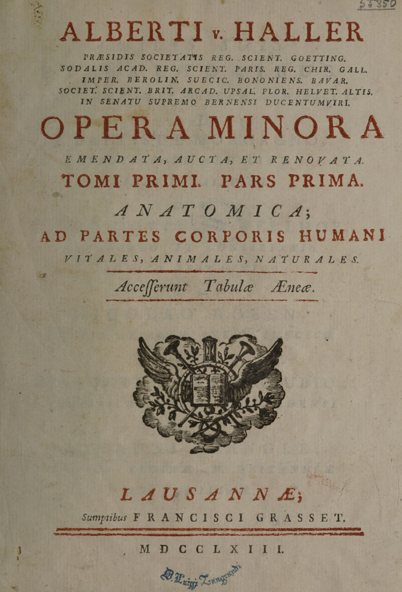 ALBERTIv. HALLER PRJESIDIS SOClE^ATiS REG. ^SCIENT. GOETTING. 'SODALIS AC AD. REG. SCIENT. PARIS. REG. CHIR. GALL. JMVER. BEROLIN. S U E C IC. BONONIENS. BAVAR. SOCIET'. SCIENT. BRIT. ARCAD. UPSAL'. FLOR. HELVET. ALTIS. IN SENATU SUPREMO BERNENSI DUC E NTU MyiRI. OPERA MINORA \ Ji M E D A r Ai. A U C r A, ET RENOVATA. TOMI PRIMI PARS PRIMA. ' ^ * ANATOMICA, AD PARTES CORPORIS HUMANI VITALES, 'ANIMALES, NATURALES.' zS ' ” “ AcceJJerunt Tabula Mnea. L A U S A N N jE ) • Sumptibus FRANCISCl GRASSET. MDCCLXIII. mmnt