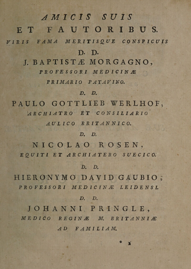 JM 1 C I S SUIS et fautoribus. VIRIS FAMA MERJTISQUE CONSPICUIS D. D. J. BAPTISTA MORGAGNO, PROFESSORI MEDICINM PRIMARIO PATAVINO. , , D, D, > PAULO GOTTLIEB WERLHOF, 'archiatro et consiliario' AULICO BRITANNICO, D. D. - . NICOLAO ROS EN, equiti et archiatero suecico: D. D. HIERONYMO DAVID GAUBIO,’ PROFESSORI MED IC IN AS LEIDENSI. D. D. JOHANNI, PRINGLE, MEDICO REGINJE M. B R I T A N N IJE AD FAMILIAM. )