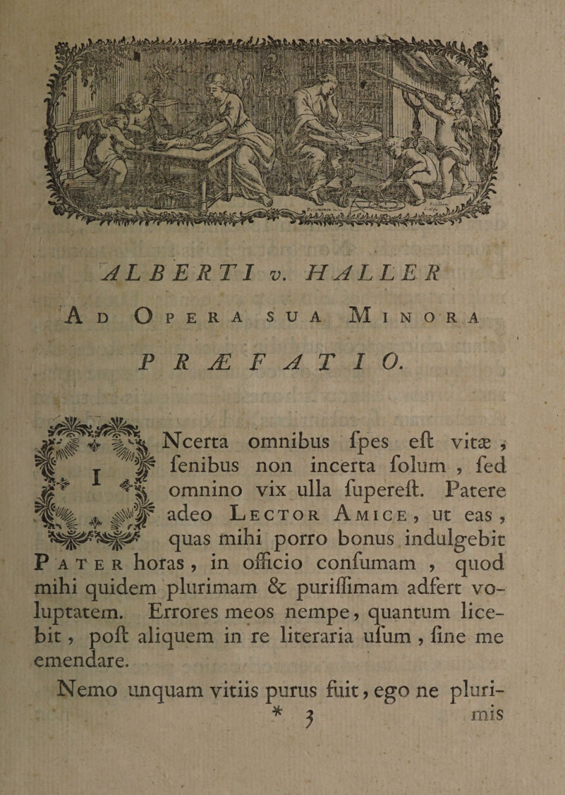 'Ad Opera sua Minora PRAEFATIO. MW ^ I M 'm 4-i 4- # Ncerta omnibus fpes eft vitse , fenibus non incerta folum , fed omnino vix ulla fupereft. Patere adeo Lector Amice, ut eas , quas mihi porro bonus indulgebit Pater horas , in officio confumam , quod mihi quidem plurimam & puriffimam adfert vo¬ luptatem. Errores meos nempe, quantum lice¬ bit , poft aliquem in re literaria ufum , fine me emendare. Nemo unquam vitiis purus fiiit, ego ne pluri- * ? mis