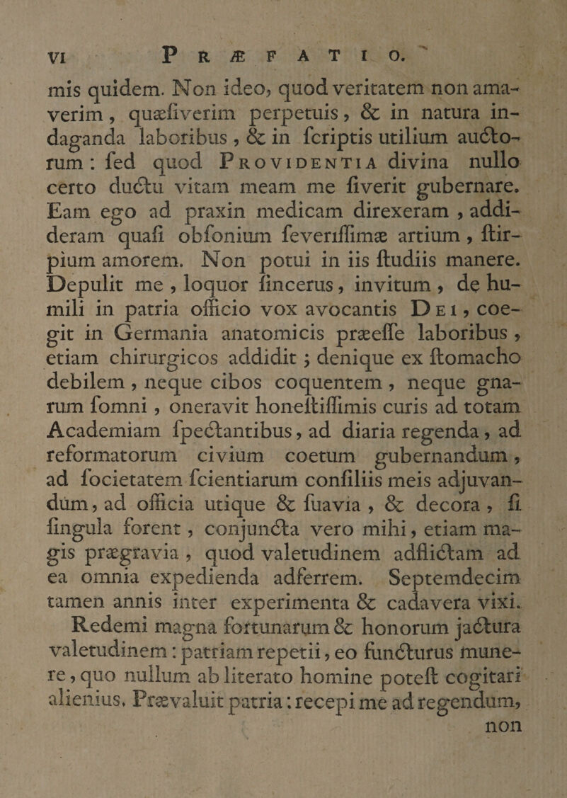 mis quidem. Non ideo, quod veritatem non ama¬ verim , quseliverim perpetuis, & in natura in¬ daganda laboribus , & in fcriptis utilium audlo- rum : fed quod Providentia divina nullo certo dudlu vitam meam me liverit gubernare. Eam ego ad praxin medicam direxeram , addi¬ deram quali obfonium feveriffimae artium , ftir- pium amorem. Non potui in iis ftudiis manere. Depulit me , loquor lincerus, invitum , de hu¬ mili in patria officio vox avocantis Dei, coe¬ git in Germania anatomicis praselTe laboribus , etiam chirurgicos addidit j denique ex llomacho debilem , neque cibos coquentem , neque gna¬ rum fomni , oneravit honeltiffimis curis ad totam Academiam fpedlantibus, ad diaria regenda, ad reformatorum civium coetum gubernandum, ad focietatem fcientiarum conliliis meis adjuvan¬ dum , ad officia utique & fuavia , & decora , h lingula forent, conjundla vero mihi, etiam ma¬ gis praegravia , quod valetudinem adflidlam ad ea omnia expedienda adferrem. Septemdecim tamen annis inter experimenta & cadavera vixi. Redemi magna fortunarum & honorum jadlura valetudinem: patriam repetii, eo fundturus mune¬ re , quo nullum ab literato homine potell cogitari alienius. Pr^valuit patria; recepi me ad regendum, non