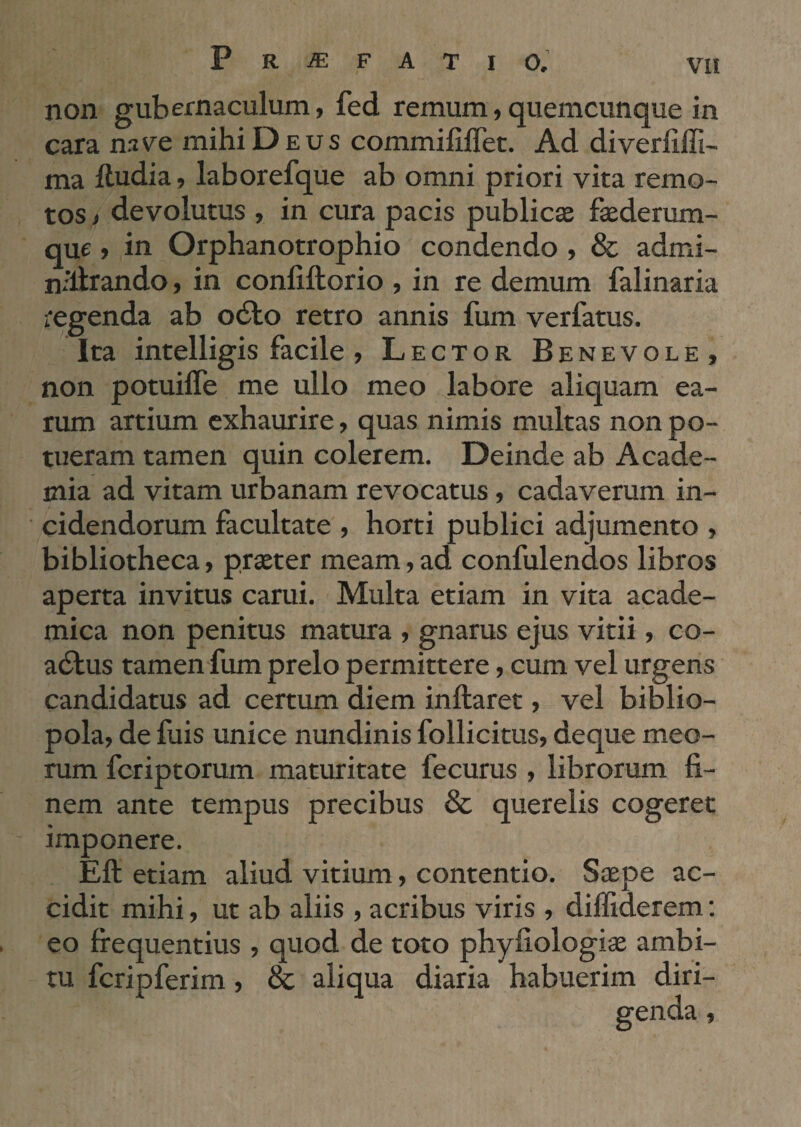 non gubernaculum, fed remum,quemcunque in cara nave mihi Deus commififlet. Ad diveriiffi- ma ftudia, laborefque ab omni priori vita remo¬ tos i devolutus , in cura pacis publicae faederum- que, in Orphanotrophio condendo , & admi- n^llrando, in confiftorio , in re demum falinaria regenda ab odio retro annis fum verfatus. Ita intelligis facile , Lector Benevole, non potuilTe me ullo meo labore aliquam ea¬ rum artium exhaurire, quas nimis multas non po¬ tueram tamen quin colerem. Deinde ab Acade¬ mia ad vitam urbanam revocatus, cadaverum in¬ cidendorum facultate , horti publici adjumento , bibliotheca, praeter meam,ad confulenaos libros aperta invitus carui. Multa etiam in vita acade- mica non penitus matura , gnarus ejus vitii, co- adlus tamen fum prelo permittere, cum vel urgens candidatus ad certum diem inflaret, vel biblio¬ pola, de fuis unice nundinis follicitus, deque meo¬ rum feriptorum maturitate fecurus , librorum fi¬ nem ante tempus precibus & querelis cogeret imponere. Eli etiam aliud vitium, contentio. Saepe ac¬ cidit mihi, ut ab aliis , acribus viris, diffiderem: eo frequentius , quod de toto phyfiologiae ambi¬ tu fcripferim, & aliqua diaria habuerim diri¬ genda ,