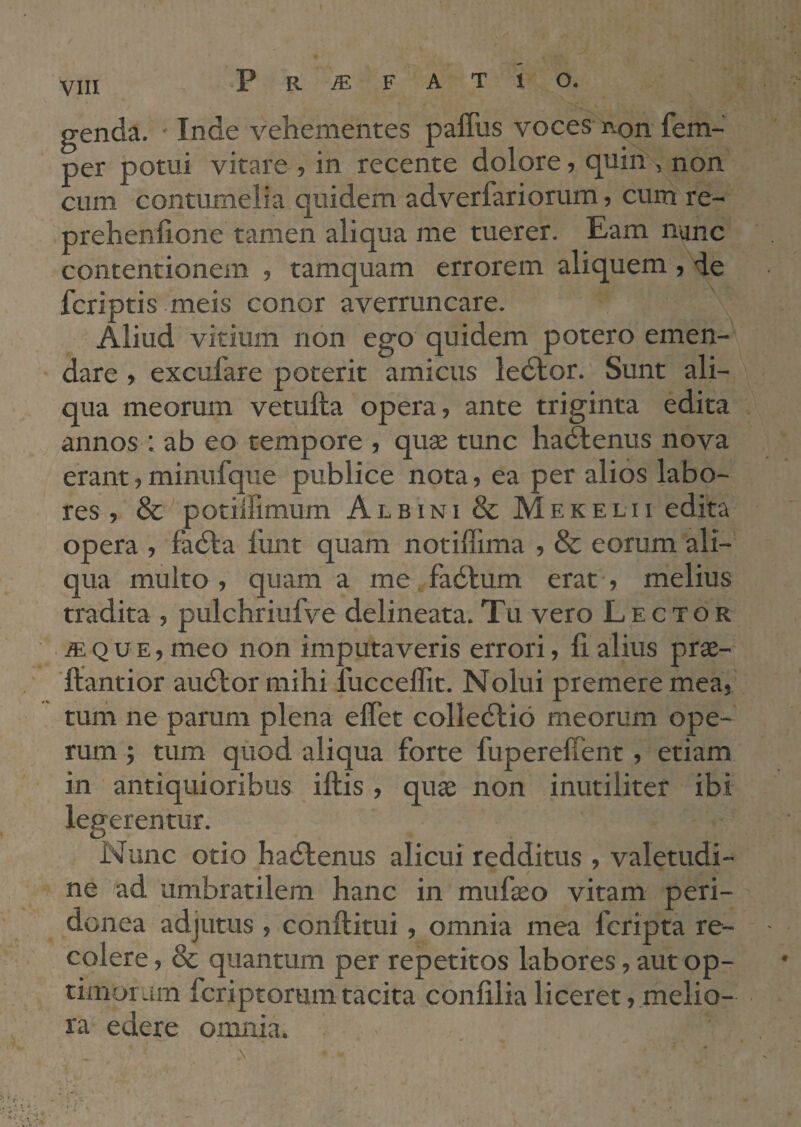 genda. - Inde vehementes paffus voces i\on fem- per potui vitare , in recente dolore, quin , non cum contumelia quidem adverfariorum, cum re- prehenfione tamen aliqua me tuerer. Eam nunc contentionem , tamquam errorem aliquem , de fcriptis meis conor averruncare. Aliud vitium non ego quidem potero emen¬ dare , excufare poterit amicus ledlor. Sunt ali¬ qua meorum vetufta opera, ante triginta edita annos : ab eo tempore , quse tunc hadlenus nova erant,minufque publice nota, ea per alios labo¬ res , & potiilimum Albini & Mekelii edita opera , fadia funt quam notiffima , & eorum ali¬ qua multo , quam a me fadlum erat ■, melius tradita , pulchriufve delineata. Tu vero Lector Q u E, meo non imputaveris errori, fi alius prae- ■ftantior audior mihi fucceffit. Nolui premere mea, tum ne parum plena effet colledlio meorum ope¬ rum ; tum qiiod aliqua forte fupereffent, etiam in antiquioribus iftis, quae non inutiliter ibi legerentur. Nunc otio hadlenus alicui redditus , valetudi¬ ne ad umbratilem hanc in mufeo vitam peri¬ donea adjutus , conftitui, omnia mea fcripta re¬ colere , & quantum per repetitos labores, aut op- timoram fcriptorum tacita confilia liceret, melio¬ ra edere omnia.