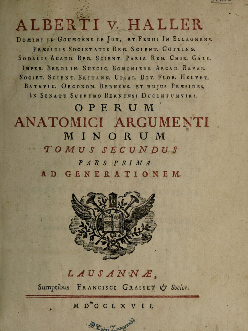 Do mi n i i n Goumoens le Jux, et F eu di In Eclagkess, Phasidis Societatis Reo. Scient. Gotting. Sodalis Acadd. Reg. Scient. Paris. Reg. Chir. Gali, Imper. B e r o l i n. S u e c i c. Bononiens. Arcad. Bavar. Societ. Scient. Britann. Upsal. Bot. Flor. Helve t. Batavi c. Oeconom. Bernens. et hujus Prjesides. In Senatu Supremo Bernensi Ducentum vir i. OPERUM ANATOMICI ARGUMENTI MINORUM TOMUS SECUNDUS PARS PRIMA AD GENE? ATIONEM. L AU S AN N JE% 9 Sumptibus Francisci Grasse t Socior. M D*C C L X V I L
