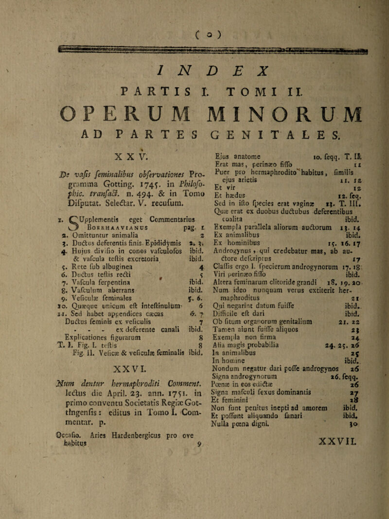 £ m& INDEX PARTIS I. T O M I 11. OPERUM MINORUM AD PARTES XXV. De vcifis feminalibus obfervationes Pro¬ gramma Gotting. 1745'. in Philofo- phic. tranfaB. n. 494. & in Tomo Difputat. Seledlar. V. recufum. 1. C^UppIementis eget Commentarius Cj Borrh aa via nus pag. 1 а. Omittuntur animalia 2 %. Dudus deferentis finis. Epididymis a. 4. Hujus divifio in conos vafculofos ibid. & vafcula teftis excretoria ibid. Rete fub albuginea 4 б. Dudus teftis redii f <; 7. Vafcula ferpentina ibid. g. Vafculum aberrans ibid. 9. Veficulae fcminales f. 6. so. Quaeque unicum eft inteftinulumu 6 21. Sed habet appendices caecas &. f Dudus feminis ex veficulis 7 - - - ex deferente canali ibid. Explicationes figurarum 8 T. 1. Fig. I. teftis 8 Fig. ii. Vefic® & veficulae feminalis ibid. XXVI. Num dentur hermaphroditi Comment. ledlus die Apri!. 23. ann. 1751. in primo conventu Societatis Regiae Got- tingenfis: editus in Tomo I. Com¬ mentar. p. Occa fio. Aries Hardenbergicus pro oye habitus 9 GENITALES. Ejus anatome 10. feqq. T. II. Erat mas, perinaeo fifto 11 Puer pro hermaphrodito habitus, fimilfs ejus arietis xi. is Et vir m Et haedus 12, feq. Sed in ifto fpecies erat vaginas ij. T. 111. Qua: erat ex duobus dudubus deferentibus taalita , ibid. Exempla parallela aliorum audorum ij. 14 Ex animalibus ibid. Ex hominibus i$. 16. 17 Androgynus , qui credebatur mas, ab au- dore defcriptus 17 Cladis ergo 1. fpecierum androgynorum 17.18 Viri perinaeo fifto ibid. Altera feminarum clitoride grandi 18. 19. ao Num ideo nunquam verus cxtiterit hcr- maphroditus 21 Qui negarint datum fuifle ibid. Difficile eft dari ibid. Ob fitum organorum genitalium 21. 22 Tamen aiunt fuifte aliquos 2* Exempla non firma 24 Aiia magis probabilia 24. 2;. z6 In animalibus 25 In homine ibid. Nondum negatur dari poffe androgynos z6 Signa androgynorum z6. feqq. Poenee in eos eUidae 26 Signa mafculi fexus dominantis »7 Ec feminini 2» Non funt penitus inepti ad amorem ibid. Et poffunt aliquando fanari ibid. Nulla poena digni. i<> XXVII.