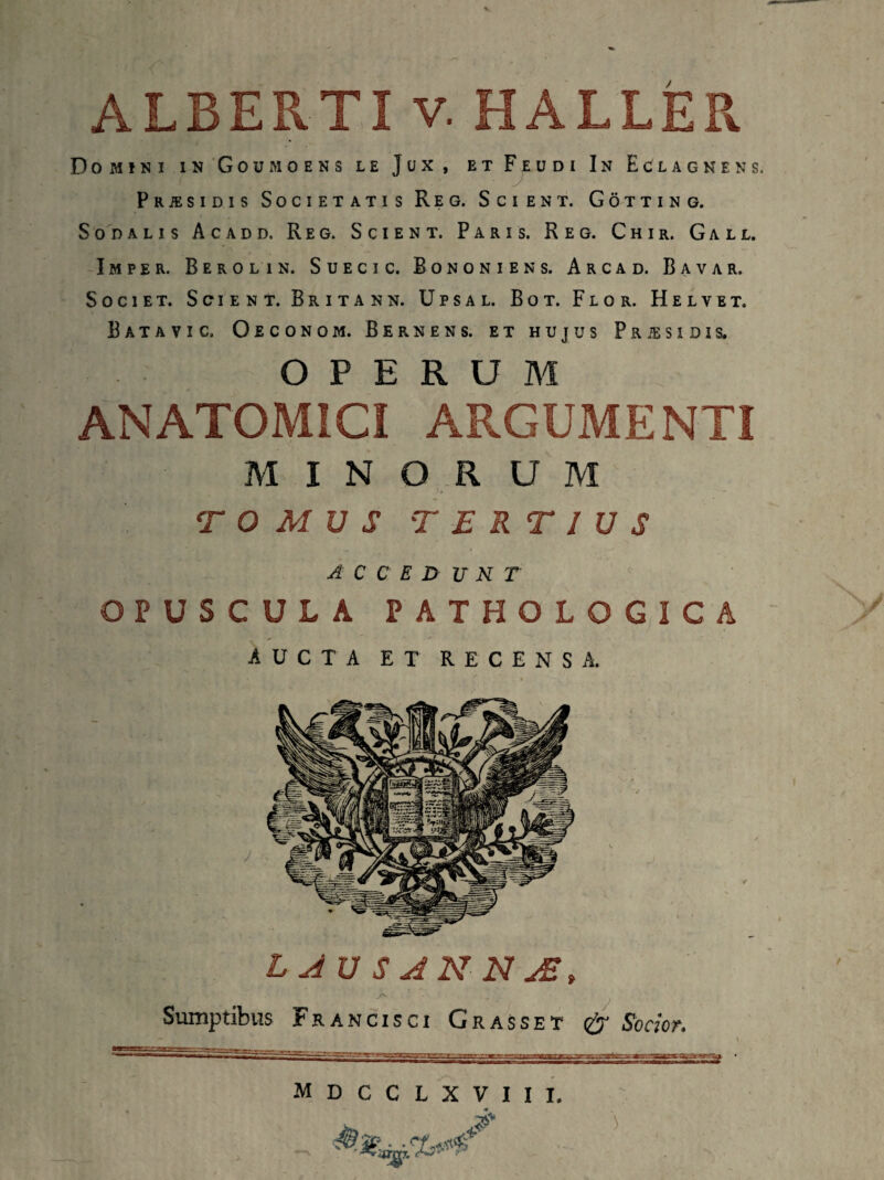 ALBERTI v. HALLER Domini inGoumoens le Jux, etFeudi In Eclagnens. Prjesidis Societatis Reg. Scient. Gotting. Sodalis Acadd, Reg. Scient. Paris. Reg. Chir. Gall. Imper. Berolin. Suecic. Bononiens. Arcad. Bavar. Societ. Scient. Britann. Upsal. Bot. Flor. Helvet. Batavi c, Oeconom. Bernens. et hujus P r ie sidis. OPERUM ANATOMICI ARGUMENTI MINORUM TOMUS TERTIUS A C C E D U N T OPUSCULA PATHOLOGICA aucta et r e c e n s a. LJUSANNJE, 4 . A- ■ y Sumptibus Franciscx Grasset & Socior. mdcclxviii.