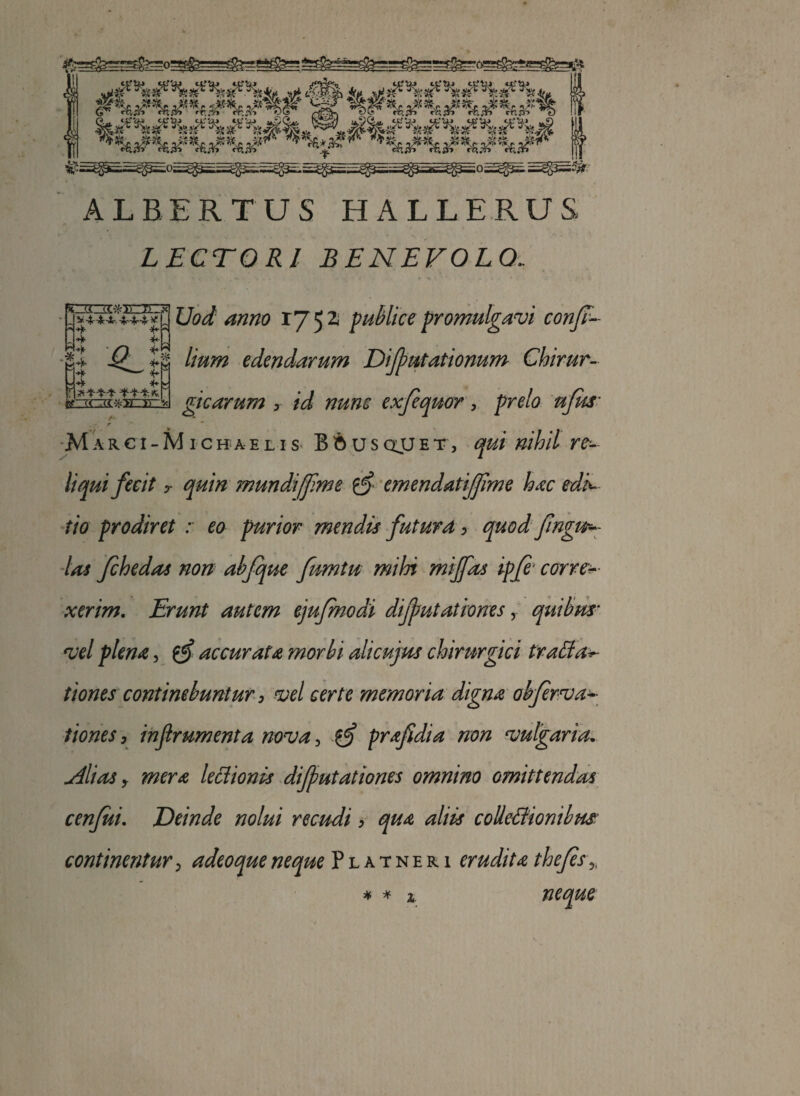 v#nH^«?v«?iife ^ /?^ *, jewwypki ■^^ vv . _ v*v& - _ ■§£ . ^4£-5fc _ _ -?£• • ;«-? ALBERTUS HALLERUS LECTORI BENEVOLO. * (t «.->fcTo ')i'.jt V '4r'4r'jJr. -^rTir-^r V?! ■*f ‘M 4 *■ Uod anno 1752 publice promulgavi conjr- 1! -^-Ip edendarum Difputationum Chirur- «-»jt 2z35J>:3£izQ gicarum > /W exfequor, prelo ufus’ ■ r M a k c i - M i c h a e l i s B 6 u s QjJ e t, nihil re¬ liqui fecit t quin mundi[f me emendatijjlme hac edi^ tio prodiret : eo purior mendis futura , quodfngu- las fchedas non abfque fnmtu mihi miffas ipfi corre¬ xerim. Erunt autem ejufmodi dijputationes, quibus* W plena, gf accurata morbi alicujus chirurgici traffac¬ tiones continebuntur 3 vel certe memoria digna obfervac¬ tiones , inflrumenta nova, prafidia non vulgaria. filias y mera lectionis diffutationes omnino omittendas cenfui. Deinde nolui recudi > ^//&r colletfionibus continentur, adeoqueneque Platneri erudita thefes neque * * 2.