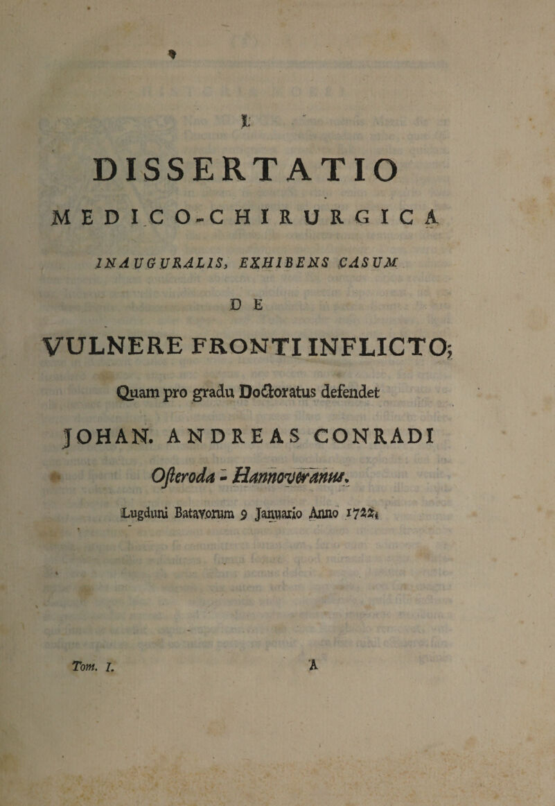 I; DISSERTATIO M E D I.C O-C HIRURGICA IN A UGURAL1S, EXHIBENS CASUM D E VULNERE FRONTI INFLICTO; Quam pro gradu Do&oratus defendet JOHAN. ANDREAS CONRADI Ofteroda - Hamovcranar. Lugduni Batavorum 9 Januario Anno 172*1