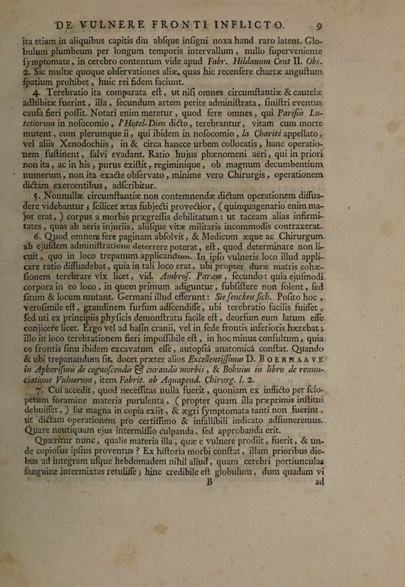 ita etiam in aliquibus capitis diu abfque infigni noxa haud raro latent. Glo¬ bulum plumbeum per longum temporis intervallum, nullo fuperveniente fymp tornat e, in cerebro contentum vide apud Fabr. Hildanum Cent II. Obs. 2. Sic multae quoque obfervationes aliae, quas hic recenfere chartae anguftum ipatium prohibet, huic rei fidem faciunt. 4. Terebratio ita comparata eft, ut nili omnes circumftantiae & cautelae adhibitae fuerint, illa, fecundum artem perite adminiftrata, liniftri eventus caufa fieri poflit. Notari enim meretur , quod fere omnes , qui Farijiis Lu¬ tet iorum in nofocomio , PHotel-Dieu dido, terebrantur, vitam cum morte mutent, cum plerumque ii, qui ibidem in nofocomio , la Charite appellato, vel aliis Xenodochiis, in & circa hancce urbem collocatis, hanc operatio¬ nem fuflinent, falvi evadant. Ratio hujus phaenomeni aeri, qui in priori non ita, ac in his, purus exiftit, regiminique, ob magnum decumbentium numerum, non ita exade obfervato, minime vero Chirurgis, operationem didam exercentibus, adfcribitur. 5. Nonnullae circumftantiae non contemnendae didam operationem diffua- der e videbantur j fcilicet aetas fubjedi provedior, ( quinquagenario enim ma¬ jor erat, ) corpus a morbis praegreflis debilitatum: ut taceam alias infirmi¬ tates , quas ab aeris injuriis, aliifque vitae militaris incommodis contraxerat. 6. Quod omnem fere paginam abfolvit, & Medicum aeque ac Chirurgum ab ejufdem adminiftratione deterrere poterat, eft, quod determinare non li¬ cuit , quo in loco trepanum applicandum. In ipio vulneris loco illud appli¬ care ratio difluadebat, quia in tali loco erat, ubi propter durae matris cohae- fionem terebrare vix licet, vid. Ambrof. Farctus, fecundo: quia ejufmodi' corpora in eo loco , in quem primum adiguntur, fubfiftere non folent, fed litum & locum mutant. Germani illud efferunt: Si e fencken fich. Polito hoc , verofimile eft, grandinem furfum adfcendilfe, ubi terebratio facilis fuilfet, fed uti ex principiis phyficis demonftratu facile eft, deorfum eum latum elfe conjicere licet. Ergo vel ad bafin cranii, vel in fede frontis inferioris haerebat 5 illo in loco terebrationem fieri impoffibile eft, in hoc minus confultum, quia os frontis finu ibidem excavatum elfe, autopfia anatomica conftat. Quando & ubi trepanandum fit, docet praeter alios ExceUentiJJimus D. BoerhaavE in Aphorifmis de cognofcendis & curandis morbis, & Bohnius in libro de renun¬ tiatione Vulnerum, item Fabrit. ab Aquapend. Chirurg. I. 2. 7. Cui accedit, quod neceftitas nulla fuerit, quoniam ex inflido per fclo-. petum foramine materia purulenta, ( propter quam illa praeprimis inftitui debuilfet, ) fat magna in copia exiit, & aegri fymptomata tanti non fuerint, ut didam operationem pro certiflimo & infallibili indicato adfumeremus. Quare neutiquam ejus intermiflio culpanda, fed approbanda erit. Quaeritur nuiic, qualis materia illa, quae e Vulnere prodiit, fuerit, & un¬ de copiofus ipfius proventus ? Ex hiftoria morbi conftat, illam prioribus die¬ bus ad integram ufque hebdomadem nihil aliud, quam cerebri portiunculas fanguine intermixtas retuliffe j hinc credibile eft globulum, dum quadam vi B ad