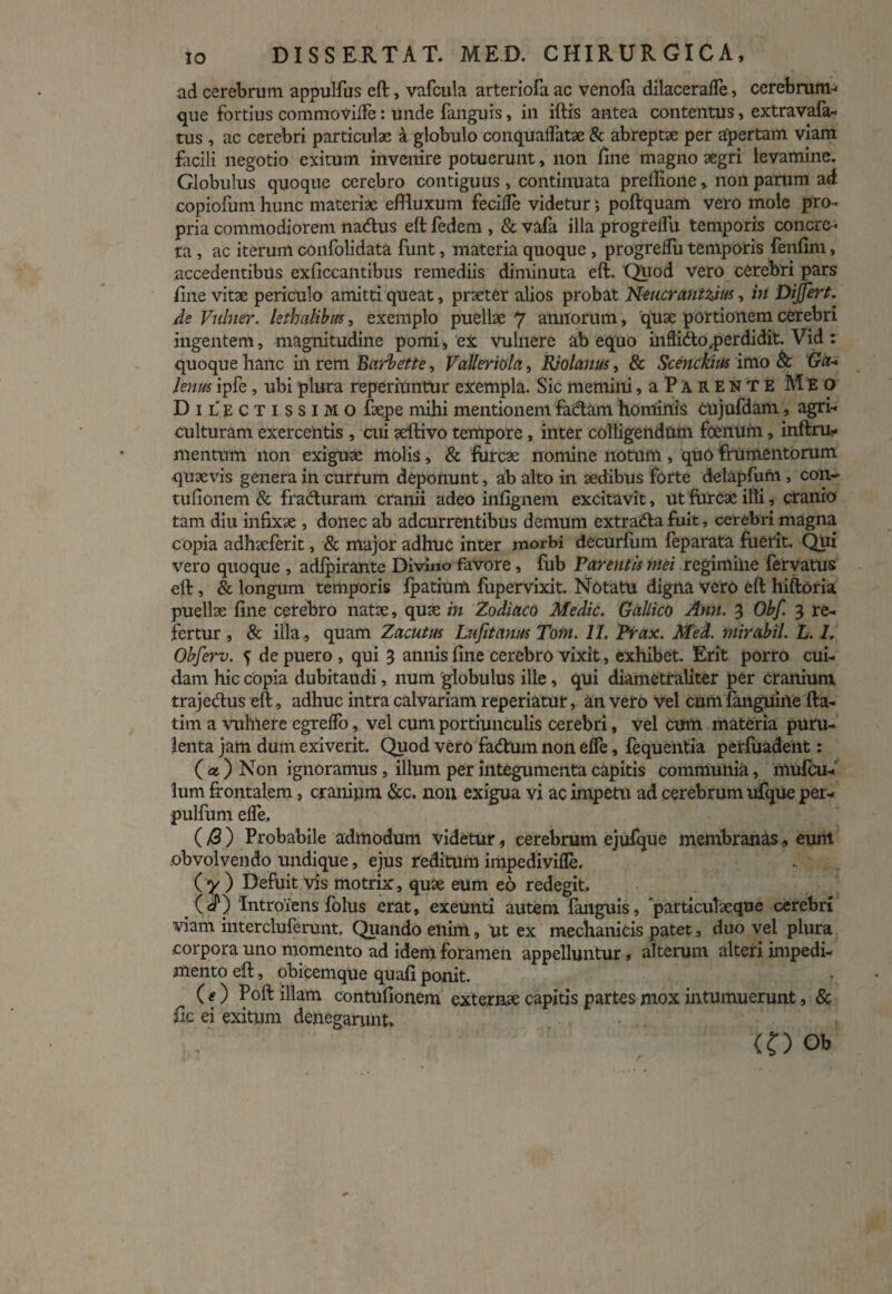 ad cerebrum appulfus eft, vafcula arteriofa ac venofa dilacerafle, cerebrum* que fortius commovifle: unde fanguis, in iftis antea contentus, extravafa- tus, ac cerebri particulae a globulo conquaflatae & abreptae per apertam viam facili negotio exitum invenire potuerunt, non fine magno aegri levamine. Globulus quoque cerebro contiguus, continuata prellione, non parum ad copiofum hunc materiae effluxum fecilTe videtur; poftquam vero mole pro¬ pria commodiorem na&us eft fedem , & vafa illa progreflu temporis concre¬ ta , ac iterum confolidata funt, materia quoque , progreflu temporis fenfim, accedentibus exficcantibus remediis diminuta eft. Quod Vero cerebri pars fine vitae periculo amitti queat, praeter alios probat Neucrantzm, in Differt, de Vulner. lethnlibm, exemplo puellae 7 allitorum, quae portionem cerebri ingentem, magnitudine pomi, ex vulnere ab equo inflido.perdidit. Vid: quoque hanc in rem Barbette, Valleriola, EJolauus, & Scenckius imo & Ga¬ lenus ipfe, ubi plura reperilintur exempla. Sic memini, aPARENTE Meo Dilectissimo faepe mihi mentionem fa&am hominis cujufdam, agri¬ culturam exercentis , cui aeflivo tempore, inter colligendum foenum, inftru- mentum non exiguae molis, & furcae nomine notum, quo frumentorum quaevis genera in currum deponunt, ab alto in aedibus forte delapfufn , con- tufionem & fraduram cranii adeo infignem excitavit, ut furcae ilii, cranio tam diu infixae , donec ab adeurrentibus demum extrada fuit, cerebri magna copia adhaeferit, & major adhuc inter morbi decurfiim feparata fuerit. Qui vero quoque , adfpirante Divino favore, fub Parentis mei regimine fervatus eft, & longum temporis fpatium fupervixit. Notatu digna vero eft hiftoria puellae fine cerebro natae, quae in Zodiaco Medie. Gallico Ann. 3 Obf. 3 re¬ fertur , & illa, quam Zacutus Lufitamis Tom. II. Prax. Med. mirabil. L. 1. Obferv. 5: de puero, qui 3 annis fine cerebro vixit, exhibet. Erit porro cui¬ dam hic copia dubitandi, num globulus ille, qui diametraliter per cranium trajedus eft, adhuc intra calvariam reperiatur, an vero vel cum fanguine fta- tim a vulnere egreflo, vel cum portiunculis cerebri, vel cum materia puru¬ lenta jam dum exiverit. Quod vero fadum non efle, fequeiitia perfiiadent: ( at) Non ignoramus , illum per integumenta capitis communia, mufCu- lum frontalem, cranium &c. non exigua vi ac impetu ad cerebrum ujfque per- pulfum efle. (/3 ) Probabile admodum videtur, cerebrum ejufque membranas, eunt obvolvendo undique, ejus reditum impedivifle. ( y ) Defuit Vis motrix, quae eum eo redegit. (cP) Introiens folus erat, exeunti autem fanguis, particulaeque cerebri viam mtercluferunt. Quando enim, ut ex mechanicis patet, duo vel plura corpora uno momento ad idem foramen appelluntur, alterum alteri impedi¬ mento eft, obicemque quafi ponit. (f) Poft illam contufionem externae capitis partes mox intumuerunt, & fic ei exitum denegarunt. . (O Ob