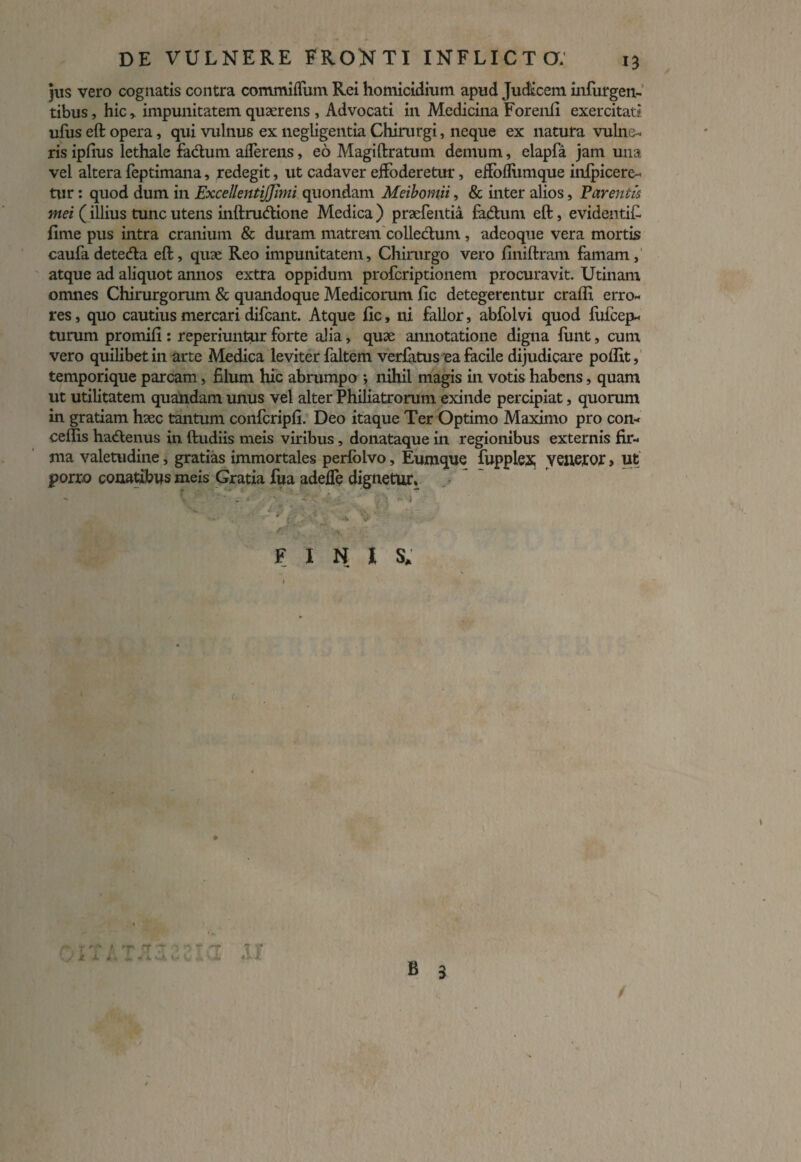 jus vero cognatis contra commiffum Rei homicidium apud Judicem infurgen- tibus, hic* impunitatem quaerens , Advocati in Medicina Forenfi exercitati ufus eft opera, qui vulnus ex negligentia Chirurgi, neque ex natura vulne¬ ris ipfius lethale facium aflerens, eo Magi liratum demum, elapfa jam una vel altera feptimana, redegit, ut cadaver effoderetur, effofliimque inipicere- tur: quod dum in ExceUentiJJhni quondam Meibomii, & inter alios, Parentis mei (illius tunc utens inftrudione Medica ) praefentia fadum eft, evidentifi fime pus intra cranium & duram matrem collectum, adeoque vera mortis caufa deteda eft, quae Reo impunitatem. Chirurgo vero finiftram famam, atque ad aliquot annos extra oppidum profcriptionem procuravit. Utinam omnes Chirurgorum & quandoque Medicorum fic detegerentur cralfi erro¬ res, quo cautius mercari difcant. Atque fic, ni fallor, abfolvi quod fufcep- turum promifi : reperiuntur forte alia, quae annotatione digna fimt, cum vero quilibet in arte Medica leviter faltem verfatus ea facile dijudicare polfit, temporique parcam, filum hic abrumpo; nihil magis in votis habens, quam ut utilitatem quandam unus vel alter Philiatrorum exinde percipiat, quorum in gratiam haec tantum confcripfi. Deo itaque Ter Optimo Maximo pro con- ceflis hadenus in ftudiis meis viribus, donataque in regionibus externis fir¬ ma valetudine, gratias immortales perfolvo, Eumque fupplex veneror, ut pono conatibus meis Gratia fua adeffe dignetur. FINI S* # r (y np (T 7 ^ i x A * «m 4 ii v-A v-* V B 3