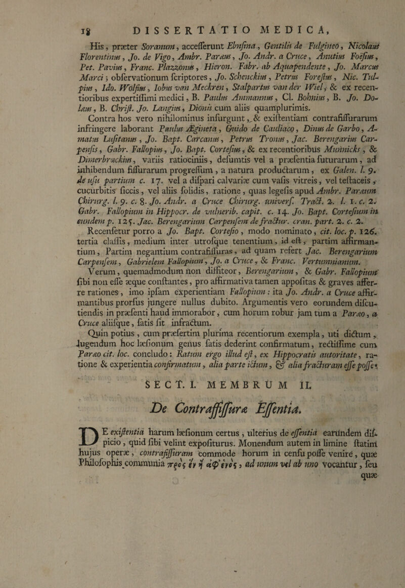 His, praeter Soranum, accefferunt Ehnfma , Gentilis de Fulgineo, Nicolaus Florentinus, Jo. Vigo, Ambr. Param, Jo. Andr. a Cnice, Anutius Foefius, Per. Pavius, Fmw. PlazzOmts, Hieron. Fabr. ab Aquapendente, Jo. Marem Marci ; obfervationum feriptores, Jo. Schenckius, Petrus Forejlm, Afic. Tui- pius, Ido. fVolfim, lobus van Meckren, Stalpartus van der Wiel, & ex recen- tioribus expertiffimi medici, B. Paulus Ammannus, Cl. Bohnius, B. Jo. jDo~ laus, B. CljriJl. Jo. Langius, Dionis cum aliis quamplurimis. Contra hos vero nihilominus infurgunt exiftentiam contrafifTurarum infringere laborant Paulus JEgineta, Guido de Cauliaco, Dm/« J? Garbo, vP matus Lufitanus, Jo. Bapt. Car canus, Petrus Troum, Jac. Berengarius Car- peu/zf, G«/>r. Fallopius, Jo. Bapt. Cortefius, & ex recentioribus Munnicks , & Dimerbreeckius, variis ratiociniis, defumtis vel a prxfentia futurarum, ad inhibendum Muraram progrelfum , a natura produdarum, ex Ga/ew. /. 9. i/ew/h partium c. 17. vel a difpari calvarix cum vafis vitreis, vel telfaceis , cucurbitis ficcis , vel aliis folidis, ratione, quas legefis apud Ambr. Farnum Chirurg. I. 9. c. %. Jo. Andr. a Cruce Chirurg. univerf. Tra&. 2. l.i.c.2. Gabr. Fallopium in Hippocr. de vulnerib. capit, c. 14. Jo. Bapt. Cortefium in eundemp. 12•). Jac. Berengarium Carpenfemdefra&ur. cran. part. 2. c. 2. Recenfetur porro a Jo. Bopr. Corte/io , modo nominato, cit.loc.p. 126. tertia cl aliis, medium inter utrofque tenentium, id eft, partim affirman¬ tium , Partim negantium contrafilfuras, ad quam refert Jac. Berengarium Carpenfem, Gabrielem Fallopium, Jo. a Cruce, & Franc. Vertumni anum. Verum, quemadmodum non diffiteor, Berengarium, & Gabr. Fallopium fibi non effe seque conftantes, pro affirmativa tamen appofitas & graves affer¬ re rationes , imo ipfam experientiam Fallopium : ita Jo. Andr. a Cruce affir¬ mantibus prorfus jungere nullus dubito. Argumentis vero eorundem difeu- tiendis in prxfenti haud immorabor, cum horum robur jam tum a Parato, a Cruce aliifque, fatis fit infradum. Quin potius , cum prxfertim plurima recentiorum exempla, uti didum , Jugendum hoc lxfionum genus fatis dederint confirmatum, redilfime cum ParAo cit. loc. concludo: Ratum ergo illud ejl, ex Hippocratis autoritate, ra¬ tione & experientia confirmatum, alia parte ilium, & alia fra&uramejfepojfe* DE exiftentia harum lxfionum certus , ulterius de ejfentia eanlndem difi picio , quid fibi velint expoliturus. Monendum autem in limine ftatim hujus operae , contrajijfuram commode horum in cenfu poffe venire , quae Phllofophis communia tc^oc, igy i[ et<P’eres 3 ad unum vel ab uno Vocantur, feu quae